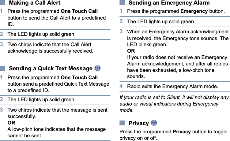 EnglishMaking a Call Alert1Press the programmed One Touch Call button to send the Call Alert to a predefined ID.2The LED lights up solid green.3Two chirps indicate that the Call Alert acknowledge is successfully received.Sending a Quick Text Message 1Press the programmed One Touch Callbutton send a predefined Quick Text Message to a predefined ID.2The LED lights up solid green.3Two chirps indicate that the message is sent successfully.ORA low-pitch tone indicates that the message cannot be sent.Sending an Emergency Alarm1Press the programmed Emergency button.2The LED lights up solid green.3When an Emergency Alarm acknowledgment is received, the Emergency tone sounds. The LED blinks green.ORIf your radio does not receive an Emergency Alarm acknowledgement, and after all retries have been exhausted, a low-pitch tone sounds.4Radio exits the Emergency Alarm mode.If your radio is set to Silent, it will not display any audio or visual indicators during Emergency mode.Privacy Press the programmed Privacy button to toggle privacy on or off.