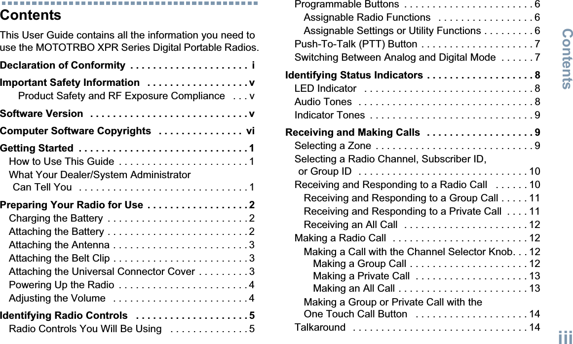 ContentsEnglishiiiContentsThis User Guide contains all the information you need to use the MOTOTRBO XPR Series Digital Portable Radios.Declaration of Conformity  . . . . . . . . . . . . . . . . . . . . .  iImportant Safety Information   . . . . . . . . . . . . . . . . . . vProduct Safety and RF Exposure Compliance   . . . vSoftware Version   . . . . . . . . . . . . . . . . . . . . . . . . . . . . vComputer Software Copyrights   . . . . . . . . . . . . . . .  viGetting Started  . . . . . . . . . . . . . . . . . . . . . . . . . . . . . . 1How to Use This Guide  . . . . . . . . . . . . . . . . . . . . . . . 1What Your Dealer/System Administrator Can Tell You   . . . . . . . . . . . . . . . . . . . . . . . . . . . . . . 1Preparing Your Radio for Use  . . . . . . . . . . . . . . . . . . 2Charging the Battery  . . . . . . . . . . . . . . . . . . . . . . . . . 2Attaching the Battery . . . . . . . . . . . . . . . . . . . . . . . . . 2Attaching the Antenna . . . . . . . . . . . . . . . . . . . . . . . . 3Attaching the Belt Clip . . . . . . . . . . . . . . . . . . . . . . . . 3Attaching the Universal Connector Cover  . . . . . . . . . 3Powering Up the Radio  . . . . . . . . . . . . . . . . . . . . . . . 4Adjusting the Volume   . . . . . . . . . . . . . . . . . . . . . . . . 4Identifying Radio Controls   . . . . . . . . . . . . . . . . . . . . 5Radio Controls You Will Be Using   . . . . . . . . . . . . . . 5Programmable Buttons  . . . . . . . . . . . . . . . . . . . . . . . 6Assignable Radio Functions   . . . . . . . . . . . . . . . . . 6Assignable Settings or Utility Functions . . . . . . . . . 6Push-To-Talk (PTT) Button . . . . . . . . . . . . . . . . . . . . 7Switching Between Analog and Digital Mode  . . . . . . 7Identifying Status Indicators . . . . . . . . . . . . . . . . . . . 8LED Indicator   . . . . . . . . . . . . . . . . . . . . . . . . . . . . . . 8Audio Tones  . . . . . . . . . . . . . . . . . . . . . . . . . . . . . . . 8Indicator Tones  . . . . . . . . . . . . . . . . . . . . . . . . . . . . . 9Receiving and Making Calls  . . . . . . . . . . . . . . . . . . . 9Selecting a Zone  . . . . . . . . . . . . . . . . . . . . . . . . . . . . 9Selecting a Radio Channel, Subscriber ID, or Group ID  . . . . . . . . . . . . . . . . . . . . . . . . . . . . . . 10Receiving and Responding to a Radio Call   . . . . . . 10Receiving and Responding to a Group Call . . . . . 11Receiving and Responding to a Private Call  . . . . 11Receiving an All Call  . . . . . . . . . . . . . . . . . . . . . . 12Making a Radio Call  . . . . . . . . . . . . . . . . . . . . . . . . 12Making a Call with the Channel Selector Knob. . . 12Making a Group Call . . . . . . . . . . . . . . . . . . . . . 12Making a Private Call  . . . . . . . . . . . . . . . . . . . . 13Making an All Call . . . . . . . . . . . . . . . . . . . . . . . 13Making a Group or Private Call with the One Touch Call Button   . . . . . . . . . . . . . . . . . . . . 14Talkaround   . . . . . . . . . . . . . . . . . . . . . . . . . . . . . . . 14