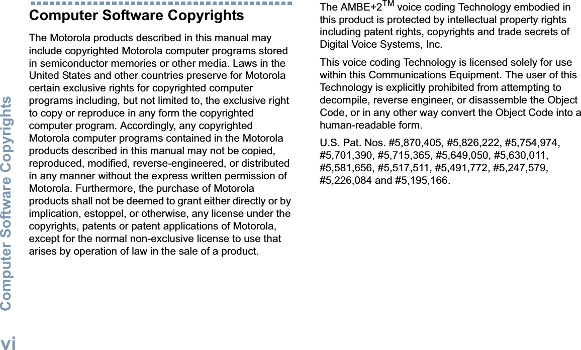 Computer Software CopyrightsEnglishviComputer Software CopyrightsThe Motorola products described in this manual may include copyrighted Motorola computer programs stored in semiconductor memories or other media. Laws in the United States and other countries preserve for Motorola certain exclusive rights for copyrighted computer programs including, but not limited to, the exclusive right to copy or reproduce in any form the copyrighted computer program. Accordingly, any copyrighted Motorola computer programs contained in the Motorola products described in this manual may not be copied, reproduced, modified, reverse-engineered, or distributed in any manner without the express written permission of Motorola. Furthermore, the purchase of Motorola products shall not be deemed to grant either directly or by implication, estoppel, or otherwise, any license under the copyrights, patents or patent applications of Motorola, except for the normal non-exclusive license to use that arises by operation of law in the sale of a product.The AMBE+2TM voice coding Technology embodied in this product is protected by intellectual property rights including patent rights, copyrights and trade secrets of Digital Voice Systems, Inc. This voice coding Technology is licensed solely for use within this Communications Equipment. The user of this Technology is explicitly prohibited from attempting to decompile, reverse engineer, or disassemble the Object Code, or in any other way convert the Object Code into a human-readable form. U.S. Pat. Nos. #5,870,405, #5,826,222, #5,754,974, #5,701,390, #5,715,365, #5,649,050, #5,630,011, #5,581,656, #5,517,511, #5,491,772, #5,247,579, #5,226,084 and #5,195,166.