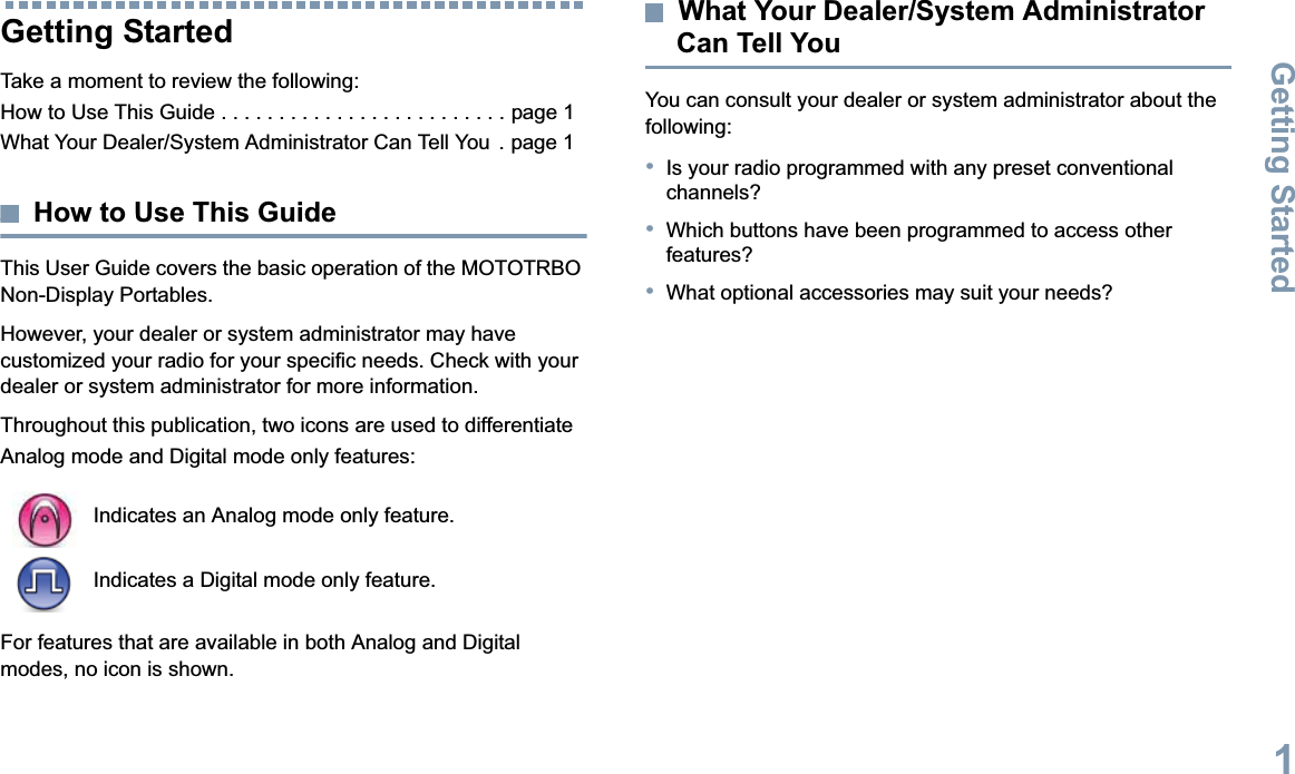 Getting StartedEnglish1Getting StartedTake a moment to review the following:How to Use This Guide . . . . . . . . . . . . . . . . . . . . . . . . . page 1What Your Dealer/System Administrator Can Tell You  . page 1How to Use This GuideThis User Guide covers the basic operation of the MOTOTRBO Non-Display Portables.However, your dealer or system administrator may have customized your radio for your specific needs. Check with your dealer or system administrator for more information.Throughout this publication, two icons are used to differentiate Analog mode and Digital mode only features:For features that are available in both Analog and Digital modes, no icon is shown.What Your Dealer/System Administrator Can Tell YouYou can consult your dealer or system administrator about the following:•Is your radio programmed with any preset conventional channels?•Which buttons have been programmed to access other features?•What optional accessories may suit your needs?Indicates an Analog mode only feature.Indicates a Digital mode only feature.
