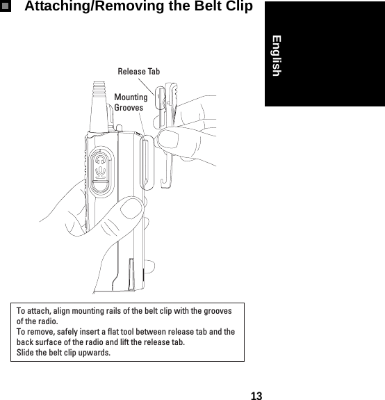 13English Attaching/Removing the Belt ClipTo attach, align mounting rails of the belt clip with the grooves of the radio.To remove, safely insert a flat tool between release tab and the back surface of the radio and lift the release tab.  Slide the belt clip upwards.Release TabMounting Grooves