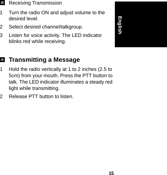 15EnglishReceiving Transmission1 Turn the radio ON and adjust volume to the desired level.2 Select desired channel/talkgroup.3 Listen for voice activity. The LED indicator blinks red while receiving. Transmitting a Message1 Hold the radio vertically at 1 to 2 inches (2.5 to 5cm) from your mouth. Press the PTT button to talk. The LED indicator illuminates a steady red light while transmitting.2 Release PTT button to listen.