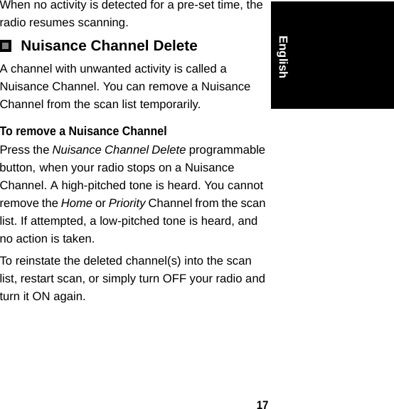 17EnglishWhen no activity is detected for a pre-set time, the radio resumes scanning.Nuisance Channel DeleteA channel with unwanted activity is called a Nuisance Channel. You can remove a Nuisance Channel from the scan list temporarily. To remove a Nuisance ChannelPress the Nuisance Channel Delete programmable button, when your radio stops on a Nuisance Channel. A high-pitched tone is heard. You cannot remove the Home or Priority Channel from the scan list. If attempted, a low-pitched tone is heard, and no action is taken. To reinstate the deleted channel(s) into the scan list, restart scan, or simply turn OFF your radio and turn it ON again.