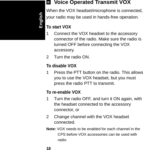 18EnglishVoice Operated Transmit VOXWhen the VOX headset/microphone is connected, your radio may be used in hands-free operation.To start VOX 1 Connect the VOX headset to the accessory connector of the radio. Make sure the radio is turned OFF before connecting the VOX accessory.2 Turn the radio ON.To disable VOX1 Press the PTT button on the radio. This allows you to use the VOX headset, but you must press the radio PTT to transmit.To re-enable VOX1 Turn the radio OFF, and turn it ON again, with the headset connected to the accessory connector, or2 Change channel with the VOX headset connected.Note: VOX needs to be enabled for each channel in the CPS before VOX accessories can be used with radio.