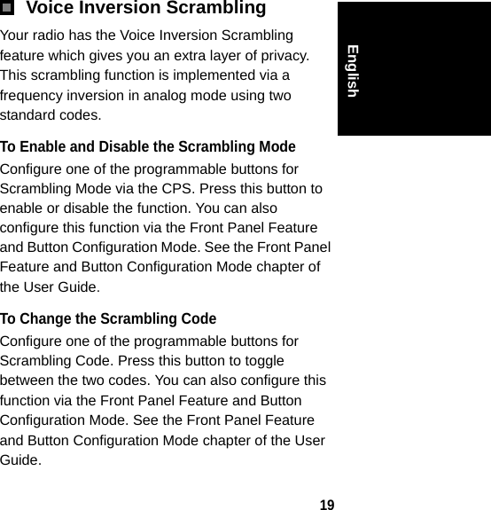 19EnglishVoice Inversion ScramblingYour radio has the Voice Inversion Scrambling feature which gives you an extra layer of privacy. This scrambling function is implemented via a frequency inversion in analog mode using two standard codes.To Enable and Disable the Scrambling ModeConfigure one of the programmable buttons for Scrambling Mode via the CPS. Press this button to enable or disable the function. You can also configure this function via the Front Panel Feature and Button Configuration Mode. See the Front Panel Feature and Button Configuration Mode chapter of the User Guide.To Change the Scrambling CodeConfigure one of the programmable buttons for Scrambling Code. Press this button to toggle between the two codes. You can also configure this function via the Front Panel Feature and Button Configuration Mode. See the Front Panel Feature and Button Configuration Mode chapter of the User Guide.