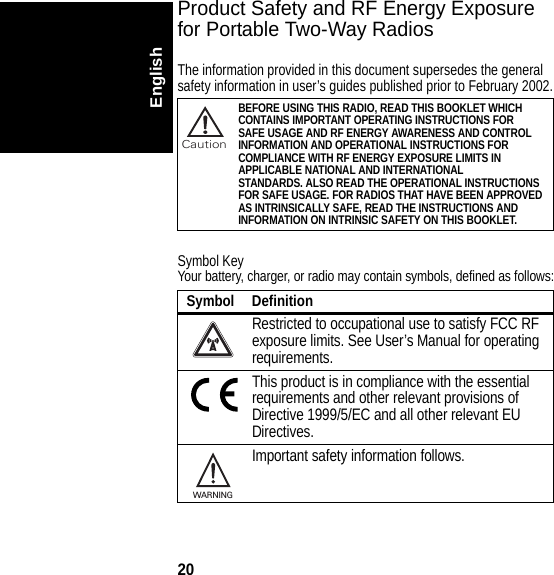 20EnglishProduct Safety and RF Energy Exposure for Portable Two-Way RadiosThe information provided in this document supersedes the general safety information in user’s guides published prior to February 2002.Symbol KeyYour battery, charger, or radio may contain symbols, defined as follows:BEFORE USING THIS RADIO, READ THIS BOOKLET WHICH CONTAINS IMPORTANT OPERATING INSTRUCTIONS FORSAFE USAGE AND RF ENERGY AWARENESS AND CONTROLINFORMATION AND OPERATIONAL INSTRUCTIONS FORCOMPLIANCE WITH RF ENERGY EXPOSURE LIMITS IN APPLICABLE NATIONAL AND INTERNATIONAL STANDARDS. ALSO READ THE OPERATIONAL INSTRUCTIONS FOR SAFE USAGE. FOR RADIOS THAT HAVE BEEN APPROVED AS INTRINSICALLY SAFE, READ THE INSTRUCTIONS AND INFORMATION ON INTRINSIC SAFETY ON THIS BOOKLET.Symbol DefinitionRestricted to occupational use to satisfy FCC RF exposure limits. See User’s Manual for operating requirements.This product is in compliance with the essential requirements and other relevant provisions of Directive 1999/5/EC and all other relevant EU Directives.Important safety information follows.032374oCaution032374oWARNING