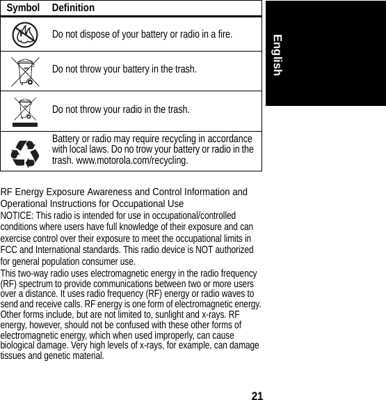 21EnglishRF Energy Exposure Awareness and Control Information and Operational Instructions for Occupational UseNOTICE: This radio is intended for use in occupational/controlled conditions where users have full knowledge of their exposure and can exercise control over their exposure to meet the occupational limits in FCC and International standards. This radio device is NOT authorized for general population consumer use.This two-way radio uses electromagnetic energy in the radio frequency (RF) spectrum to provide communications between two or more users over a distance. It uses radio frequency (RF) energy or radio waves to send and receive calls. RF energy is one form of electromagnetic energy. Other forms include, but are not limited to, sunlight and x-rays. RF energy, however, should not be confused with these other forms of electromagnetic energy, which when used improperly, can cause biological damage. Very high levels of x-rays, for example, can damage tissues and genetic material.Do not dispose of your battery or radio in a fire.Do not throw your battery in the trash.Do not throw your radio in the trash.Battery or radio may require recycling in accordance with local laws. Do no trow your battery or radio in the trash. www.motorola.com/recycling.Symbol Definition032376o