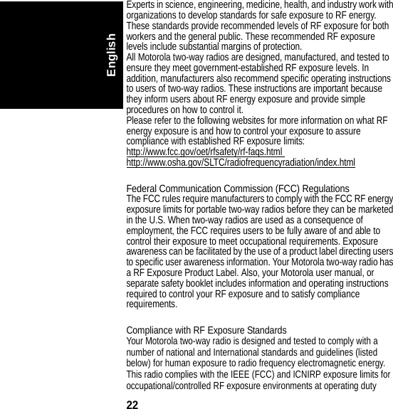 22EnglishExperts in science, engineering, medicine, health, and industry work with organizations to develop standards for safe exposure to RF energy. These standards provide recommended levels of RF exposure for both workers and the general public. These recommended RF exposure levels include substantial margins of protection.All Motorola two-way radios are designed, manufactured, and tested to ensure they meet government-established RF exposure levels. In addition, manufacturers also recommend specific operating instructions to users of two-way radios. These instructions are important because they inform users about RF energy exposure and provide simple procedures on how to control it.Please refer to the following websites for more information on what RF energy exposure is and how to control your exposure to assure compliance with established RF exposure limits:http://www.fcc.gov/oet/rfsafety/rf-faqs.html http://www.osha.gov/SLTC/radiofrequencyradiation/index.htmlFederal Communication Commission (FCC) RegulationsThe FCC rules require manufacturers to comply with the FCC RF energy exposure limits for portable two-way radios before they can be marketed in the U.S. When two-way radios are used as a consequence of employment, the FCC requires users to be fully aware of and able to control their exposure to meet occupational requirements. Exposure awareness can be facilitated by the use of a product label directing users to specific user awareness information. Your Motorola two-way radio has a RF Exposure Product Label. Also, your Motorola user manual, or separate safety booklet includes information and operating instructions required to control your RF exposure and to satisfy compliance requirements.Compliance with RF Exposure StandardsYour Motorola two-way radio is designed and tested to comply with a number of national and International standards and guidelines (listed below) for human exposure to radio frequency electromagnetic energy. This radio complies with the IEEE (FCC) and ICNIRP exposure limits for occupational/controlled RF exposure environments at operating duty 