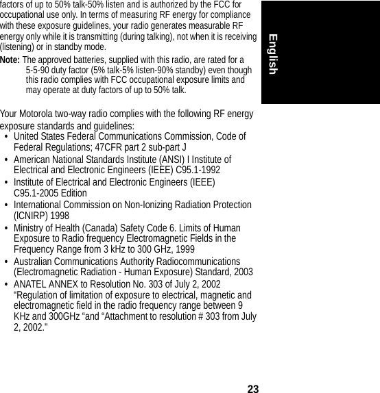 23Englishfactors of up to 50% talk-50% listen and is authorized by the FCC for occupational use only. In terms of measuring RF energy for compliance with these exposure guidelines, your radio generates measurable RF energy only while it is transmitting (during talking), not when it is receiving (listening) or in standby mode.Note: The approved batteries, supplied with this radio, are rated for a 5-5-90 duty factor (5% talk-5% listen-90% standby) even though this radio complies with FCC occupational exposure limits and may operate at duty factors of up to 50% talk.Your Motorola two-way radio complies with the following RF energyexposure standards and guidelines:•United States Federal Communications Commission, Code of Federal Regulations; 47CFR part 2 sub-part J•American National Standards Institute (ANSI) I Institute of Electrical and Electronic Engineers (IEEE) C95.1-1992•Institute of Electrical and Electronic Engineers (IEEE) C95.1-2005 Edition•International Commission on Non-Ionizing Radiation Protection (lCNIRP) 1998•Ministry of Health (Canada) Safety Code 6. Limits of Human Exposure to Radio frequency Electromagnetic Fields in the Frequency Range from 3 kHz to 300 GHz, 1999•Australian Communications Authority Radiocommunications (Electromagnetic Radiation - Human Exposure) Standard, 2003•ANATEL ANNEX to Resolution No. 303 of July 2, 2002 “Regulation of limitation of exposure to electrical, magnetic and electromagnetic field in the radio frequency range between 9 KHz and 300GHz “and “Attachment to resolution # 303 from July 2, 2002.&quot; 