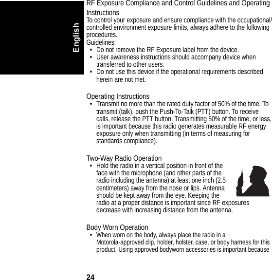 24EnglishRF Exposure Compliance and Control Guidelines and OperatingInstructionsTo control your exposure and ensure compliance with the occupational/controlled environment exposure limits, always adhere to the following procedures.Guidelines:•Do not remove the RF Exposure label from the device.•User awareness instructions should accompany device when transferred to other users.•Do not use this device if the operational requirements described herein are not met.Operating Instructions•Transmit no more than the rated duty factor of 50% of the time. To transmit (talk), push the Push-To-Talk (PTT) button. To receive calls, release the PTT button. Transmitting 50% of the time, or less, is important because this radio generates measurable RF energy exposure only when transmitting (in terms of measuring for standards compliance).Two-Way Radio Operation•Hold the radio in a vertical position in front of the face with the microphone (and other parts of the radio including the antenna) at least one inch (2.5 centimeters) away from the nose or lips. Antenna should be kept away from the eye. Keeping the radio at a proper distance is important since RF exposures decrease with increasing distance from the antenna.Body Worn Operation•When worn on the body, always place the radio in a Motorola-approved clip, holder, holster, case, or body harness for this product. Using approved bodyworn accessories is important because 