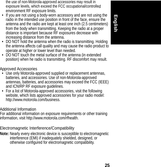 25Englishthe use of non-Motorola-approved accessories may result in exposure levels, which exceed the FCC occupational/controlled environment RF exposure limits.•If you are not using a body-worn accessory and are not using the radio in the intended use position in front of the face, ensure the antenna and the radio are kept at least one inch (2.5 centimeters) from the body when transmitting. Keeping the radio at a proper distance is important because RF exposures decrease with increasing distance from the antenna.•DO NOT hold the antenna when the radio is transmitting. Holding the antenna affects call quality and may cause the radio product to operate at higher or lower level than needed.•DO NOT touch the metal surface of the antenna (in extended position) when he radio is transmitting. RF discomfort may result.Approved Accessories•Use only Motorola-approved supplied or replacement antennas, batteries, and accessories. Use of non-Motorola-approved antennas, batteries, and accessories may exceed the FCC (IEEE) and ICNIRP RF exposure guidelines.•For a list of Motorola-approved accessories, visit the following website, which lists approved accessories for your radio model: http://www.motorola.com/business.Additional InformationFor additional information on exposure requirements or other training information, visit http://www.motorola.com/rfhealth.Electromagnetic Interference/CompatibilityNote: Nearly every electronic device is susceptible to electromagnetic interference (EMI) if inadequately shielded, designed, or otherwise configured for electromagnetic compatibility.