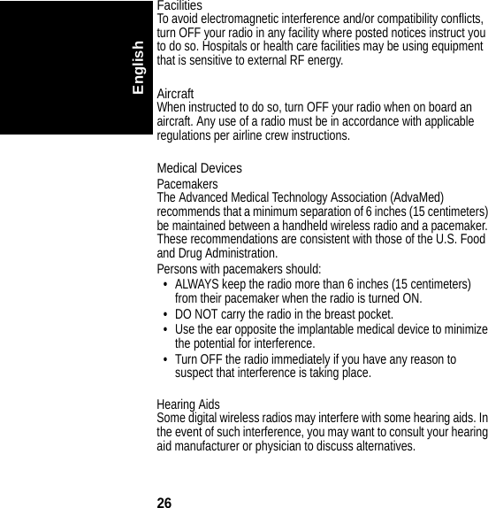 26EnglishFacilitiesTo avoid electromagnetic interference and/or compatibility conflicts, turn OFF your radio in any facility where posted notices instruct you to do so. Hospitals or health care facilities may be using equipment that is sensitive to external RF energy. AircraftWhen instructed to do so, turn OFF your radio when on board an aircraft. Any use of a radio must be in accordance with applicable regulations per airline crew instructions.Medical DevicesPacemakersThe Advanced Medical Technology Association (AdvaMed) recommends that a minimum separation of 6 inches (15 centimeters) be maintained between a handheld wireless radio and a pacemaker. These recommendations are consistent with those of the U.S. Food and Drug Administration.Persons with pacemakers should: •ALWAYS keep the radio more than 6 inches (15 centimeters) from their pacemaker when the radio is turned ON.•DO NOT carry the radio in the breast pocket.•Use the ear opposite the implantable medical device to minimize the potential for interference.•Turn OFF the radio immediately if you have any reason to suspect that interference is taking place.Hearing AidsSome digital wireless radios may interfere with some hearing aids. In the event of such interference, you may want to consult your hearing aid manufacturer or physician to discuss alternatives.