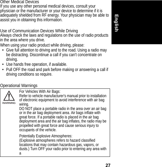 27EnglishOther Medical DevicesIf you use any other personal medical devices, consult your physician or the manufacturer or your device to determine if it is adequately shielded from RF energy. Your physician may be able to assist you in obtaining this information.Use of Communication Devices While DrivingAlways check the laws and regulations on the use of radio products in the area where you drive.When using your radio product while driving, please:•Give full attention to driving and to the road. Using a radio may be distracting. Discontinue a call if you can’t concentrate on driving.•Use hands free operation, if available.•Pull OFF the road and park before making or answering a call if driving conditions so require.Operational WarningsFor Vehicles With Air Bags:Refer to vehicle manufacturer&apos;s manual prior to installation of electronic equipment to avoid interference with air bag wiring.DO NOT place a portable radio in the area over an air bag or in the air bag deployment area. Air bags inflate with great force. If a portable radio is placed in the air bag deployment area and the air bag inflates, the radio may be propelled with great force and cause serious injury to occupants of the vehicle.Potentially Explosive Atmospheres:(Explosive atmospheres refers to hazard classified locations that may contain hazardous gas, vapors, or dusts.) Turn OFF your radio prior to entering any area with a032374oWARNING