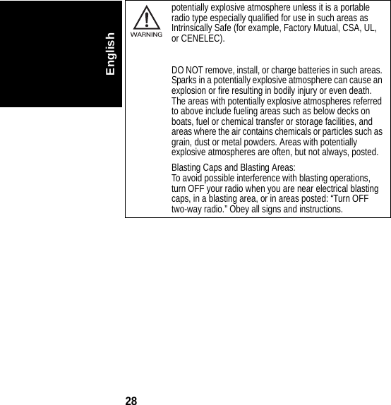 28Englishpotentially explosive atmosphere unless it is a portable radio type especially qualified for use in such areas as Intrinsically Safe (for example, Factory Mutual, CSA, UL, or CENELEC).DO NOT remove, install, or charge batteries in such areas. Sparks in a potentially explosive atmosphere can cause an explosion or fire resulting in bodily injury or even death.The areas with potentially explosive atmospheres referred to above include fueling areas such as below decks on boats, fuel or chemical transfer or storage facilities, and areas where the air contains chemicals or particles such as grain, dust or metal powders. Areas with potentially explosive atmospheres are often, but not always, posted.Blasting Caps and Blasting Areas:To avoid possible interference with blasting operations, turn OFF your radio when you are near electrical blasting caps, in a blasting area, or in areas posted: “Turn OFF two-way radio.” Obey all signs and instructions.032374oWARNING