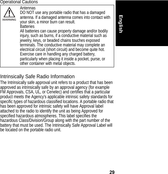 29EnglishOperational CautionsIntrinsically Safe Radio InformationThe Intrinsically safe approval unit refers to a product that has been approved as intrinsically safe by an approval agency (for example FM Approvals, CSA, UL, or Cenelec) and certifies that a particular product meets the Agency&apos;s applicable intrinsic safety standards for specific types of hazardous classified locations. A portable radio that has been approved for intrinsic safety will have Approval label attached to the radio to identify the unit as being Approved for specified hazardous atmospheres. This label specifies the hazardous Class/Division/Group along with the part number of the battery that must be used. The Intrinsically Safe Approval Label will be located on the portable radio unit.AntennasDO NOT use any portable radio that has a damaged antenna. If a damaged antenna comes into contact with your skin, a minor burn can result.BatteriesAll batteries can cause property damage and/or bodily injury, such as burns, if a conductive material such as jewelry, keys, or beaded chains touches exposed terminals. The conductive material may complete an electrical circuit (short circuit) and become quite hot. Exercise care in handling any charged battery, particularly when placing it inside a pocket, purse, or other container with metal objects.032374oWARNING