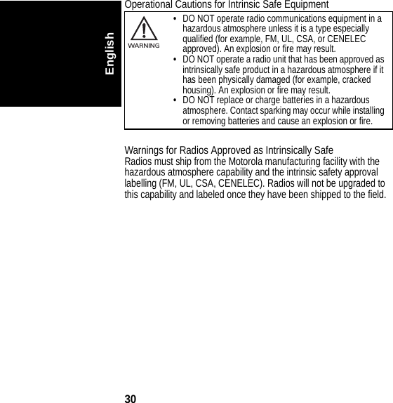 30EnglishOperational Cautions for Intrinsic Safe EquipmentWarnings for Radios Approved as Intrinsically SafeRadios must ship from the Motorola manufacturing facility with the hazardous atmosphere capability and the intrinsic safety approval labelling (FM, UL, CSA, CENELEC). Radios will not be upgraded to this capability and labeled once they have been shipped to the field.•DO NOT operate radio communications equipment in a hazardous atmosphere unless it is a type especially qualified (for example, FM, UL, CSA, or CENELEC approved). An explosion or fire may result.•DO NOT operate a radio unit that has been approved as intrinsically safe product in a hazardous atmosphere if it has been physically damaged (for example, cracked housing). An explosion or fire may result.•DO NOT replace or charge batteries in a hazardous atmosphere. Contact sparking may occur while installing or removing batteries and cause an explosion or fire.032374oWARNING