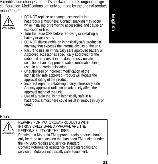 31EnglishA modification changes the unit’s hardware from its original design configuration. Modifications can only be made by the original product manufacturer.Repair•DO NOT replace or change accessories in a hazardous atmosphere. Contact sparking may occur while installing or removing accessories and cause an explosion or fire.•Turn the radio OFF before removing or installing a battery or accessory.•DO NOT disassemble an intrinsically safe product in any way that exposes the internal circuits of the unit.•Failure to use an intrinsically safe approved battery or Approved accessories specifically approved for the radio unit may result in the dangerously unsafe condition of an unapproved radio combination being used in a hazardous location.•Unauthorized or incorrect modification of the intrinsically safe approved Product will negate the approval rating of the product.•Incorrect repair or relabeling of any intrinsically safe Agency approved radio could adversely affect the approval rating of the unit.•Use of a radio that is not intrinsically safe in a hazardous atmosphere could result in serious injury or death.REPAIRS FOR MOTOROLA PRODUCTS WITH INTRINSICALLY SAFE APPROVAL ARE THE RESPONSIBILITY OF THE USER.Repairs to a Motorola FM approved radio product should only be done at a location that has been FM audited under the FM 3605 repairs and service standard.Contact Motorola for assistance regarding repairs and service of Motorola intrinsically safe equipment.032374oWARNING032374oWARNING