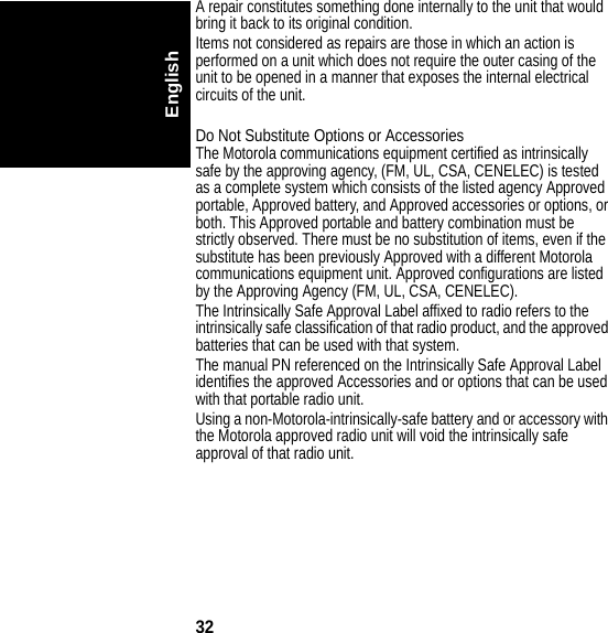 32EnglishA repair constitutes something done internally to the unit that would bring it back to its original condition.Items not considered as repairs are those in which an action is performed on a unit which does not require the outer casing of the unit to be opened in a manner that exposes the internal electrical circuits of the unit.Do Not Substitute Options or AccessoriesThe Motorola communications equipment certified as intrinsically safe by the approving agency, (FM, UL, CSA, CENELEC) is tested as a complete system which consists of the listed agency Approved portable, Approved battery, and Approved accessories or options, or both. This Approved portable and battery combination must be strictly observed. There must be no substitution of items, even if the substitute has been previously Approved with a different Motorola communications equipment unit. Approved configurations are listed by the Approving Agency (FM, UL, CSA, CENELEC).The Intrinsically Safe Approval Label affixed to radio refers to the intrinsically safe classification of that radio product, and the approved batteries that can be used with that system.The manual PN referenced on the Intrinsically Safe Approval Label identifies the approved Accessories and or options that can be used with that portable radio unit.Using a non-Motorola-intrinsically-safe battery and or accessory with the Motorola approved radio unit will void the intrinsically safe approval of that radio unit.