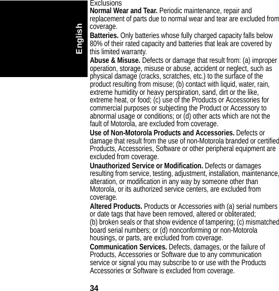 34EnglishExclusionsNormal Wear and Tear. Periodic maintenance, repair and replacement of parts due to normal wear and tear are excluded from coverage.Batteries. Only batteries whose fully charged capacity falls below 80% of their rated capacity and batteries that leak are covered by this limited warranty.Abuse &amp; Misuse. Defects or damage that result from: (a) improper operation, storage, misuse or abuse, accident or neglect, such as physical damage (cracks, scratches, etc.) to the surface of the product resulting from misuse; (b) contact with liquid, water, rain, extreme humidity or heavy perspiration, sand, dirt or the like, extreme heat, or food; (c) use of the Products or Accessories for commercial purposes or subjecting the Product or Accessory to abnormal usage or conditions; or (d) other acts which are not the fault of Motorola, are excluded from coverage.Use of Non-Motorola Products and Accessories. Defects or damage that result from the use of non-Motorola branded or certified Products, Accessories, Software or other peripheral equipment are excluded from coverage.Unauthorized Service or Modification. Defects or damages resulting from service, testing, adjustment, installation, maintenance, alteration, or modification in any way by someone other than Motorola, or its authorized service centers, are excluded from coverage.Altered Products. Products or Accessories with (a) serial numbers or date tags that have been removed, altered or obliterated; (b) broken seals or that show evidence of tampering; (c) mismatched board serial numbers; or (d) nonconforming or non-Motorola housings, or parts, are excluded from coverage.Communication Services. Defects, damages, or the failure of Products, Accessories or Software due to any communication service or signal you may subscribe to or use with the Products Accessories or Software is excluded from coverage.