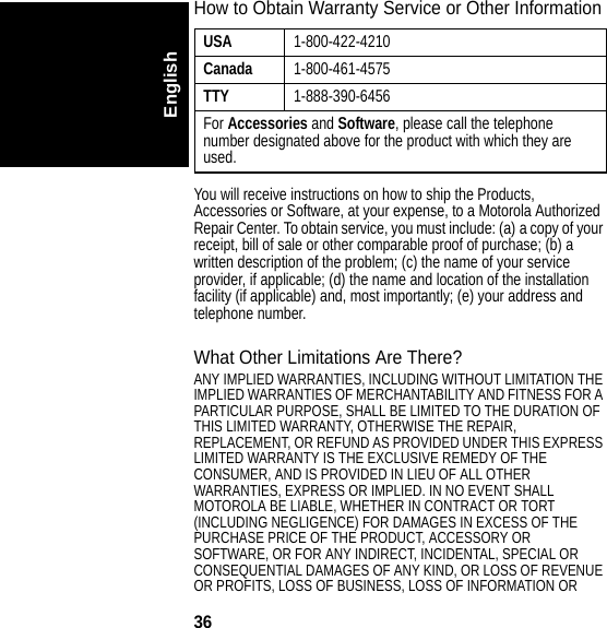 36EnglishHow to Obtain Warranty Service or Other InformationYou will receive instructions on how to ship the Products, Accessories or Software, at your expense, to a Motorola Authorized Repair Center. To obtain service, you must include: (a) a copy of your receipt, bill of sale or other comparable proof of purchase; (b) a written description of the problem; (c) the name of your service provider, if applicable; (d) the name and location of the installation facility (if applicable) and, most importantly; (e) your address and telephone number.What Other Limitations Are There?ANY IMPLIED WARRANTIES, INCLUDING WITHOUT LIMITATION THE IMPLIED WARRANTIES OF MERCHANTABILITY AND FITNESS FOR A PARTICULAR PURPOSE, SHALL BE LIMITED TO THE DURATION OF THIS LIMITED WARRANTY, OTHERWISE THE REPAIR, REPLACEMENT, OR REFUND AS PROVIDED UNDER THIS EXPRESS LIMITED WARRANTY IS THE EXCLUSIVE REMEDY OF THE CONSUMER, AND IS PROVIDED IN LIEU OF ALL OTHER WARRANTIES, EXPRESS OR IMPLIED. IN NO EVENT SHALL MOTOROLA BE LIABLE, WHETHER IN CONTRACT OR TORT (INCLUDING NEGLIGENCE) FOR DAMAGES IN EXCESS OF THE PURCHASE PRICE OF THE PRODUCT, ACCESSORY OR SOFTWARE, OR FOR ANY INDIRECT, INCIDENTAL, SPECIAL OR CONSEQUENTIAL DAMAGES OF ANY KIND, OR LOSS OF REVENUE OR PROFITS, LOSS OF BUSINESS, LOSS OF INFORMATION OR USA1-800-422-4210Canada1-800-461-4575TTY1-888-390-6456For Accessories and Software, please call the telephone number designated above for the product with which they are used.