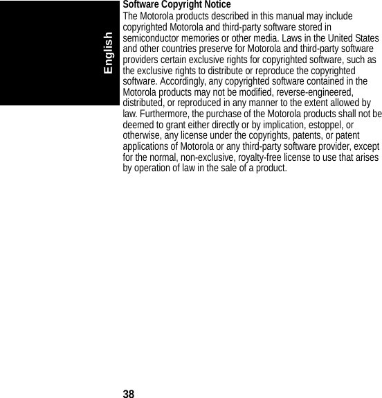 38EnglishSoftware Copyright Notice The Motorola products described in this manual may include copyrighted Motorola and third-party software stored in semiconductor memories or other media. Laws in the United States and other countries preserve for Motorola and third-party software providers certain exclusive rights for copyrighted software, such as the exclusive rights to distribute or reproduce the copyrighted software. Accordingly, any copyrighted software contained in the Motorola products may not be modified, reverse-engineered, distributed, or reproduced in any manner to the extent allowed by law. Furthermore, the purchase of the Motorola products shall not be deemed to grant either directly or by implication, estoppel, or otherwise, any license under the copyrights, patents, or patent applications of Motorola or any third-party software provider, except for the normal, non-exclusive, royalty-free license to use that arises by operation of law in the sale of a product.