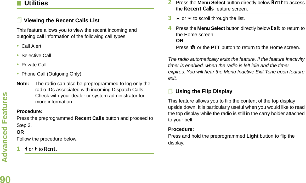 Advanced FeaturesEnglish90UtilitiesViewing the Recent Calls ListThis feature allows you to view the recent incoming and outgoing call information of the following call types:•Call Alert•Selective Call•Private Call•Phone Call (Outgoing Only)Note: The radio can also be preprogrammed to log only the radio IDs associated with incoming Dispatch Calls. Check with your dealer or system administrator for more information.Procedure: Press the preprogrammed Recent Calls button and proceed to Step 3.ORFollow the procedure below.1&lt; or &gt; to Rcnt.2Press the Menu Select button directly below Rcnt to access the Recent Calls feature screen.3U or D to scroll through the list.4Press the Menu Select button directly below Exit to return to the Home screen.ORPress H or the PTT button to return to the Home screen.The radio automatically exits the feature, if the feature inactivity timer is enabled, when the radio is left idle and the timer expires. You will hear the Menu Inactive Exit Tone upon feature exit.Using the Flip DisplayThis feature allows you to flip the content of the top display upside down. It is particularly useful when you would like to read the top display while the radio is still in the carry holder attached to your belt.Procedure: Press and hold the preprogrammed Light button to flip the display.