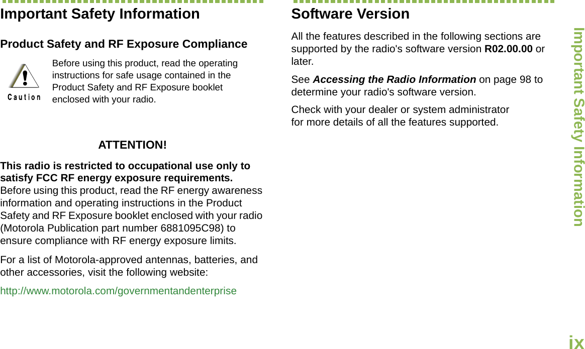 Important Safety InformationEnglishixImportant Safety InformationProduct Safety and RF Exposure ComplianceATTENTION! This radio is restricted to occupational use only to satisfy FCC RF energy exposure requirements. Before using this product, read the RF energy awareness information and operating instructions in the Product Safety and RF Exposure booklet enclosed with your radio (Motorola Publication part number 6881095C98) to ensure compliance with RF energy exposure limits. For a list of Motorola-approved antennas, batteries, and other accessories, visit the following website: http://www.motorola.com/governmentandenterpriseSoftware VersionAll the features described in the following sections are supported by the radio&apos;s software version R02.00.00 or later. See Accessing the Radio Information on page 98 to determine your radio&apos;s software version. Check with your dealer or system administrator for more details of all the features supported.Before using this product, read the operating instructions for safe usage contained in the Product Safety and RF Exposure booklet enclosed with your radio.!