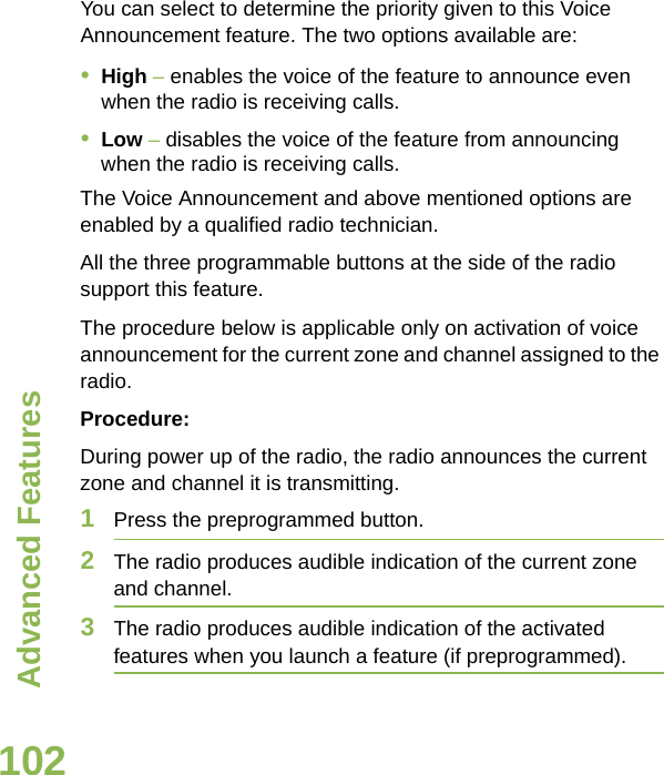 Advanced FeaturesEnglish102You can select to determine the priority given to this Voice Announcement feature. The two options available are:•High – enables the voice of the feature to announce even when the radio is receiving calls.•Low – disables the voice of the feature from announcing when the radio is receiving calls.The Voice Announcement and above mentioned options are enabled by a qualified radio technician. All the three programmable buttons at the side of the radio support this feature.The procedure below is applicable only on activation of voice announcement for the current zone and channel assigned to the radio.Procedure:During power up of the radio, the radio announces the current zone and channel it is transmitting.1Press the preprogrammed button. 2The radio produces audible indication of the current zone and channel.3The radio produces audible indication of the activated features when you launch a feature (if preprogrammed).