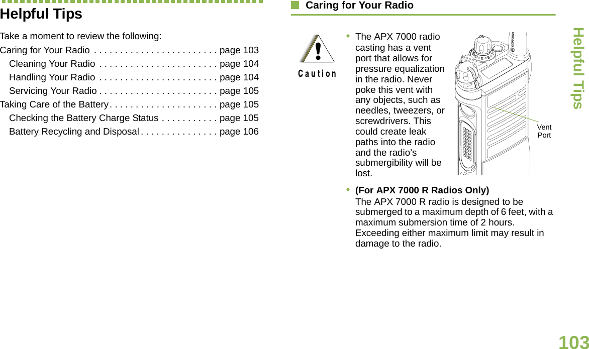 Helpful TipsEnglish103Helpful TipsTake a moment to review the following:Caring for Your Radio . . . . . . . . . . . . . . . . . . . . . . . . page 103Cleaning Your Radio  . . . . . . . . . . . . . . . . . . . . . . . page 104Handling Your Radio  . . . . . . . . . . . . . . . . . . . . . . . page 104Servicing Your Radio . . . . . . . . . . . . . . . . . . . . . . . page 105Taking Care of the Battery. . . . . . . . . . . . . . . . . . . . . page 105Checking the Battery Charge Status . . . . . . . . . . . page 105Battery Recycling and Disposal . . . . . . . . . . . . . . . page 106Caring for Your Radio•The APX 7000 radio casting has a vent port that allows for pressure equalization in the radio. Never poke this vent with any objects, such as needles, tweezers, or screwdrivers. This could create leak paths into the radio and the radio’s submergibility will be lost. •(For APX 7000 R Radios Only) The APX 7000 R radio is designed to be submerged to a maximum depth of 6 feet, with a maximum submersion time of 2 hours. Exceeding either maximum limit may result in damage to the radio.!Vent Port
