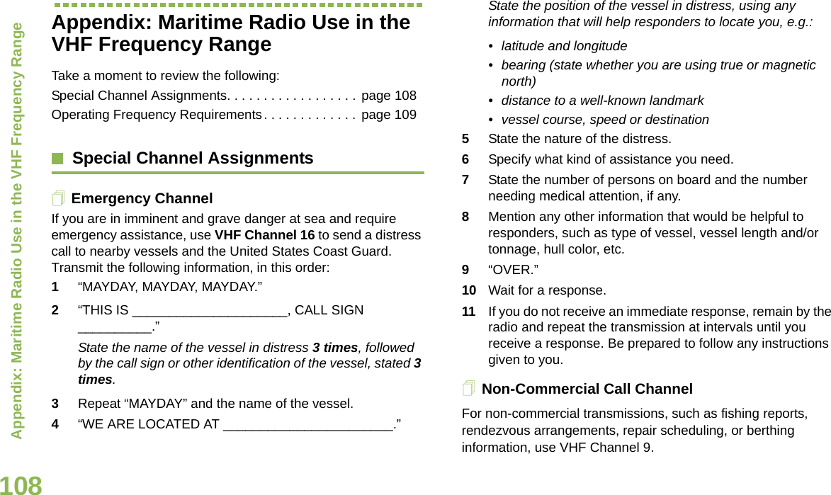 Appendix: Maritime Radio Use in the VHF Frequency RangeEnglish108Appendix: Maritime Radio Use in the VHF Frequency RangeTake a moment to review the following:Special Channel Assignments. . . . . . . . . . . . . . . . . . page 108Operating Frequency Requirements. . . . . . . . . . . . . page 109Special Channel AssignmentsEmergency ChannelIf you are in imminent and grave danger at sea and require emergency assistance, use VHF Channel 16 to send a distress call to nearby vessels and the United States Coast Guard. Transmit the following information, in this order:1“MAYDAY, MAYDAY, MAYDAY.” 2“THIS IS _____________________, CALL SIGN __________.”State the name of the vessel in distress 3 times, followed by the call sign or other identification of the vessel, stated 3 times.3Repeat “MAYDAY” and the name of the vessel. 4“WE ARE LOCATED AT _______________________.”State the position of the vessel in distress, using any information that will help responders to locate you, e.g.: • latitude and longitude • bearing (state whether you are using true or magnetic north) • distance to a well-known landmark• vessel course, speed or destination5State the nature of the distress. 6Specify what kind of assistance you need. 7State the number of persons on board and the number needing medical attention, if any.8Mention any other information that would be helpful to responders, such as type of vessel, vessel length and/or tonnage, hull color, etc.9“OVER.”10 Wait for a response. 11 If you do not receive an immediate response, remain by the radio and repeat the transmission at intervals until you receive a response. Be prepared to follow any instructions given to you.Non-Commercial Call ChannelFor non-commercial transmissions, such as fishing reports, rendezvous arrangements, repair scheduling, or berthing information, use VHF Channel 9.