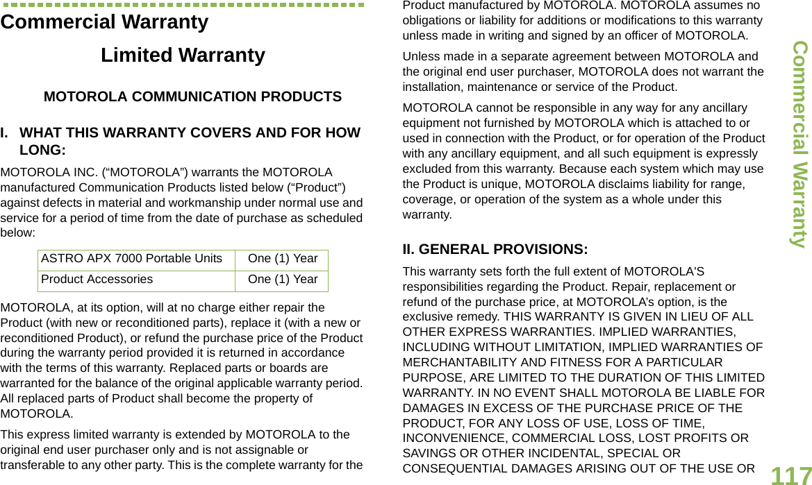 Commercial WarrantyEnglish117Commercial WarrantyLimited WarrantyMOTOROLA COMMUNICATION PRODUCTSI. WHAT THIS WARRANTY COVERS AND FOR HOW LONG:MOTOROLA INC. (“MOTOROLA”) warrants the MOTOROLA manufactured Communication Products listed below (“Product”) against defects in material and workmanship under normal use and service for a period of time from the date of purchase as scheduled below:MOTOROLA, at its option, will at no charge either repair the Product (with new or reconditioned parts), replace it (with a new or reconditioned Product), or refund the purchase price of the Product during the warranty period provided it is returned in accordance with the terms of this warranty. Replaced parts or boards are warranted for the balance of the original applicable warranty period. All replaced parts of Product shall become the property of MOTOROLA.This express limited warranty is extended by MOTOROLA to the original end user purchaser only and is not assignable or transferable to any other party. This is the complete warranty for the Product manufactured by MOTOROLA. MOTOROLA assumes no obligations or liability for additions or modifications to this warranty unless made in writing and signed by an officer of MOTOROLA. Unless made in a separate agreement between MOTOROLA and the original end user purchaser, MOTOROLA does not warrant the installation, maintenance or service of the Product.MOTOROLA cannot be responsible in any way for any ancillary equipment not furnished by MOTOROLA which is attached to or used in connection with the Product, or for operation of the Product with any ancillary equipment, and all such equipment is expressly excluded from this warranty. Because each system which may use the Product is unique, MOTOROLA disclaims liability for range, coverage, or operation of the system as a whole under this warranty.II. GENERAL PROVISIONS:This warranty sets forth the full extent of MOTOROLA&apos;S responsibilities regarding the Product. Repair, replacement or refund of the purchase price, at MOTOROLA’s option, is the exclusive remedy. THIS WARRANTY IS GIVEN IN LIEU OF ALL OTHER EXPRESS WARRANTIES. IMPLIED WARRANTIES, INCLUDING WITHOUT LIMITATION, IMPLIED WARRANTIES OF MERCHANTABILITY AND FITNESS FOR A PARTICULAR PURPOSE, ARE LIMITED TO THE DURATION OF THIS LIMITED WARRANTY. IN NO EVENT SHALL MOTOROLA BE LIABLE FOR DAMAGES IN EXCESS OF THE PURCHASE PRICE OF THE PRODUCT, FOR ANY LOSS OF USE, LOSS OF TIME, INCONVENIENCE, COMMERCIAL LOSS, LOST PROFITS OR SAVINGS OR OTHER INCIDENTAL, SPECIAL OR CONSEQUENTIAL DAMAGES ARISING OUT OF THE USE OR ASTRO APX 7000 Portable Units One (1) YearProduct Accessories One (1) Year