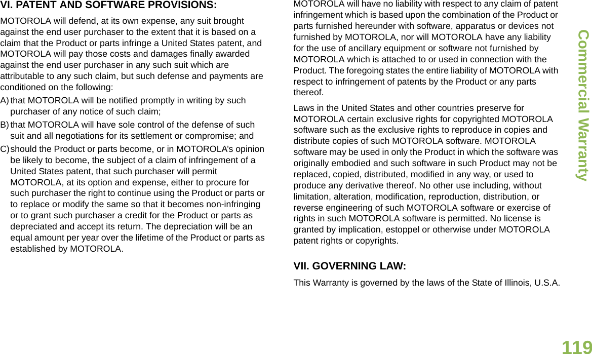 Commercial WarrantyEnglish119VI. PATENT AND SOFTWARE PROVISIONS:MOTOROLA will defend, at its own expense, any suit brought against the end user purchaser to the extent that it is based on a claim that the Product or parts infringe a United States patent, and MOTOROLA will pay those costs and damages finally awarded against the end user purchaser in any such suit which are attributable to any such claim, but such defense and payments are conditioned on the following:A)that MOTOROLA will be notified promptly in writing by such purchaser of any notice of such claim;B)that MOTOROLA will have sole control of the defense of such suit and all negotiations for its settlement or compromise; andC)should the Product or parts become, or in MOTOROLA’s opinion be likely to become, the subject of a claim of infringement of a United States patent, that such purchaser will permit MOTOROLA, at its option and expense, either to procure for such purchaser the right to continue using the Product or parts or to replace or modify the same so that it becomes non-infringing or to grant such purchaser a credit for the Product or parts as depreciated and accept its return. The depreciation will be an equal amount per year over the lifetime of the Product or parts as established by MOTOROLA.MOTOROLA will have no liability with respect to any claim of patent infringement which is based upon the combination of the Product or parts furnished hereunder with software, apparatus or devices not furnished by MOTOROLA, nor will MOTOROLA have any liability for the use of ancillary equipment or software not furnished by MOTOROLA which is attached to or used in connection with the Product. The foregoing states the entire liability of MOTOROLA with respect to infringement of patents by the Product or any parts thereof.Laws in the United States and other countries preserve for MOTOROLA certain exclusive rights for copyrighted MOTOROLA software such as the exclusive rights to reproduce in copies and distribute copies of such MOTOROLA software. MOTOROLA software may be used in only the Product in which the software was originally embodied and such software in such Product may not be replaced, copied, distributed, modified in any way, or used to produce any derivative thereof. No other use including, without limitation, alteration, modification, reproduction, distribution, or reverse engineering of such MOTOROLA software or exercise of rights in such MOTOROLA software is permitted. No license is granted by implication, estoppel or otherwise under MOTOROLA patent rights or copyrights.VII. GOVERNING LAW:This Warranty is governed by the laws of the State of Illinois, U.S.A.
