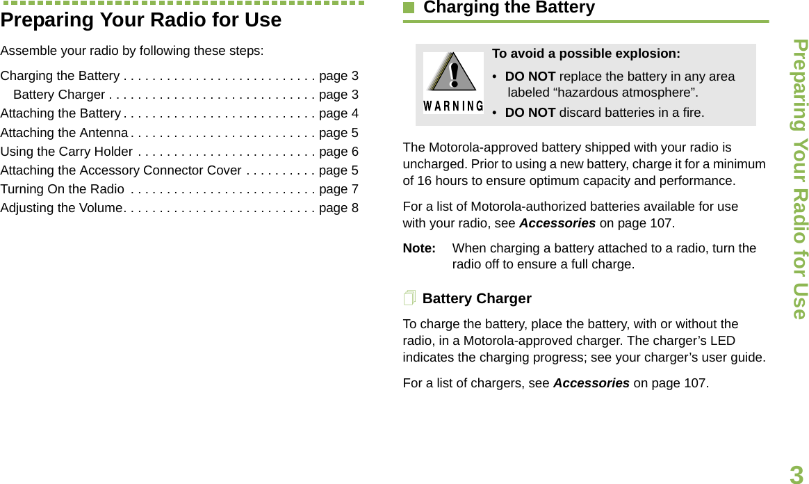 Preparing Your Radio for UseEnglish3Preparing Your Radio for UseAssemble your radio by following these steps:Charging the Battery . . . . . . . . . . . . . . . . . . . . . . . . . . . page 3Battery Charger . . . . . . . . . . . . . . . . . . . . . . . . . . . . . page 3Attaching the Battery . . . . . . . . . . . . . . . . . . . . . . . . . . . page 4Attaching the Antenna . . . . . . . . . . . . . . . . . . . . . . . . . . page 5Using the Carry Holder . . . . . . . . . . . . . . . . . . . . . . . . . page 6Attaching the Accessory Connector Cover . . . . . . . . . . page 5Turning On the Radio  . . . . . . . . . . . . . . . . . . . . . . . . . . page 7Adjusting the Volume. . . . . . . . . . . . . . . . . . . . . . . . . . . page 8Charging the BatteryThe Motorola-approved battery shipped with your radio is uncharged. Prior to using a new battery, charge it for a minimum of 16 hours to ensure optimum capacity and performance. For a list of Motorola-authorized batteries available for use with your radio, see Accessories on page 107.Note: When charging a battery attached to a radio, turn the radio off to ensure a full charge.Battery ChargerTo charge the battery, place the battery, with or without the radio, in a Motorola-approved charger. The charger’s LED indicates the charging progress; see your charger’s user guide.For a list of chargers, see Accessories on page 107.To avoid a possible explosion:•DO NOT replace the battery in any area labeled “hazardous atmosphere”.•DO NOT discard batteries in a fire.!!