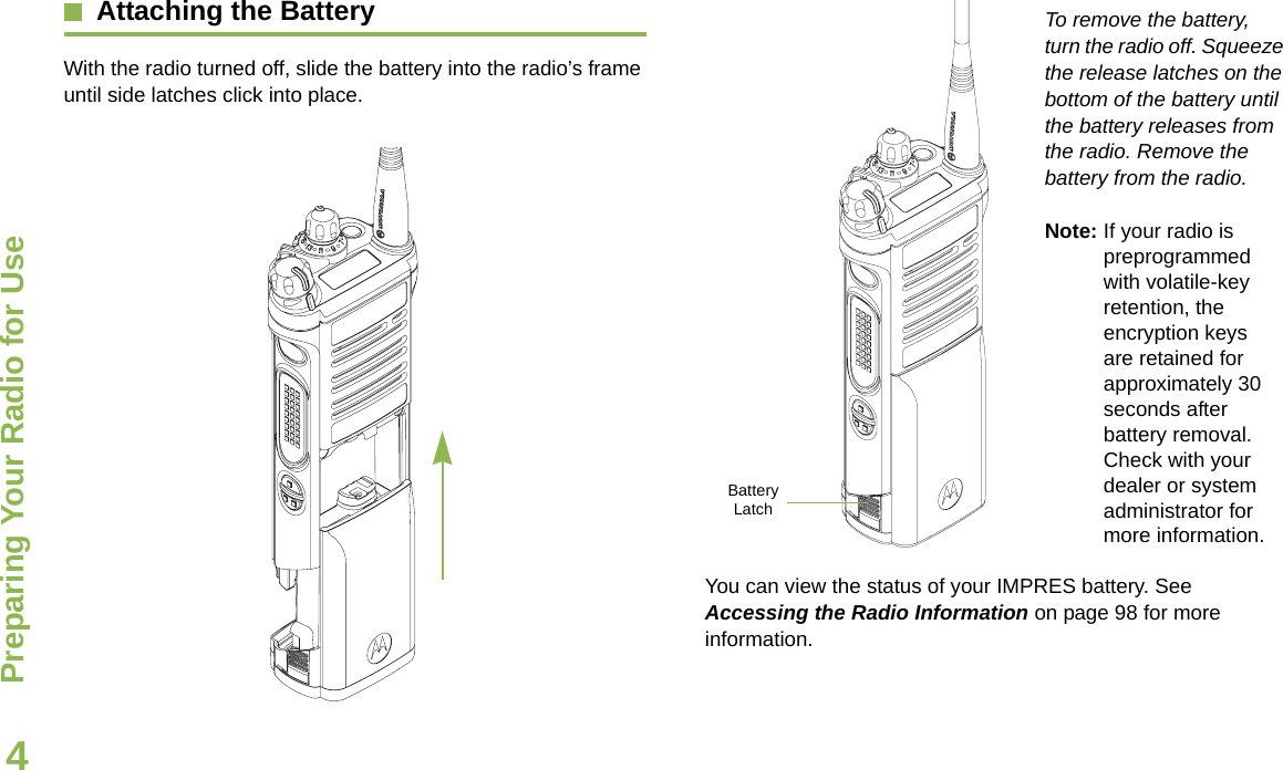Preparing Your Radio for UseEnglish4Attaching the BatteryWith the radio turned off, slide the battery into the radio’s frame until side latches click into place. To remove the battery, turn the radio off. Squeeze the release latches on the bottom of the battery until the battery releases from the radio. Remove the battery from the radio.Note: If your radio is preprogrammed with volatile-key retention, the encryption keys are retained for approximately 30 seconds after battery removal. Check with your dealer or system administrator for more information.You can view the status of your IMPRES battery. See Accessing the Radio Information on page 98 for more information.Battery Latch