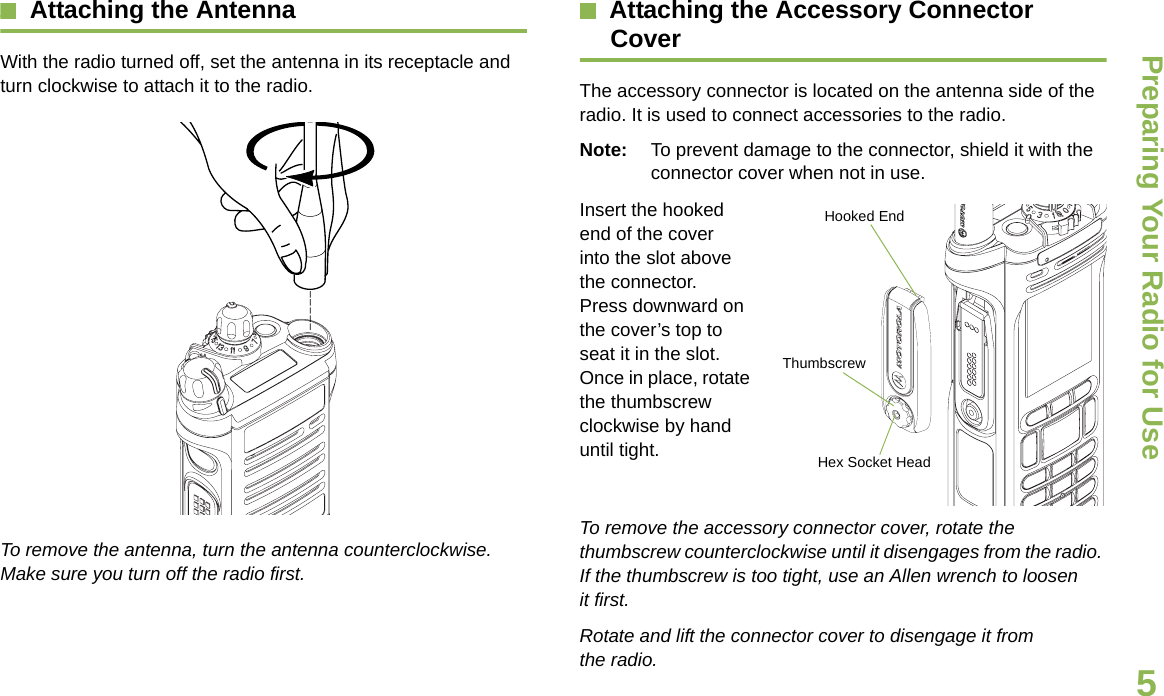 Preparing Your Radio for UseEnglish5Attaching the AntennaWith the radio turned off, set the antenna in its receptacle and turn clockwise to attach it to the radio.To remove the antenna, turn the antenna counterclockwise. Make sure you turn off the radio first.Attaching the Accessory Connector CoverThe accessory connector is located on the antenna side of the radio. It is used to connect accessories to the radio.Note: To prevent damage to the connector, shield it with the connector cover when not in use.Insert the hooked end of the cover into the slot above the connector. Press downward on the cover’s top to seat it in the slot. Once in place, rotate the thumbscrew clockwise by hand until tight.To remove the accessory connector cover, rotate the thumbscrew counterclockwise until it disengages from the radio. If the thumbscrew is too tight, use an Allen wrench to loosen it first.Rotate and lift the connector cover to disengage it from the radio.Hooked EndThumbscrewHex Socket Head