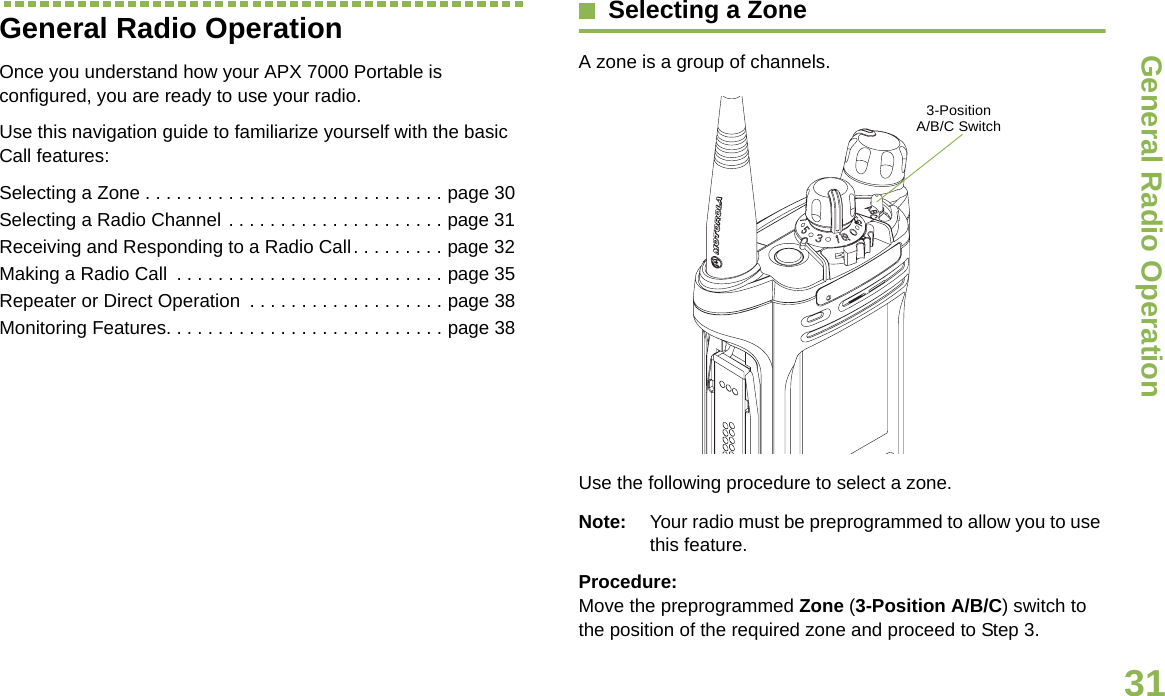 General Radio OperationEnglish31General Radio OperationOnce you understand how your APX 7000 Portable is configured, you are ready to use your radio.Use this navigation guide to familiarize yourself with the basic Call features:Selecting a Zone . . . . . . . . . . . . . . . . . . . . . . . . . . . . . page 30Selecting a Radio Channel . . . . . . . . . . . . . . . . . . . . . page 31Receiving and Responding to a Radio Call. . . . . . . . . page 32Making a Radio Call  . . . . . . . . . . . . . . . . . . . . . . . . . . page 35Repeater or Direct Operation  . . . . . . . . . . . . . . . . . . . page 38Monitoring Features. . . . . . . . . . . . . . . . . . . . . . . . . . . page 38Selecting a ZoneA zone is a group of channels.Use the following procedure to select a zone.Note: Your radio must be preprogrammed to allow you to use this feature.Procedure:Move the preprogrammed Zone (3-Position A/B/C) switch to the position of the required zone and proceed to Step 3.  3-Position A/B/C Switch