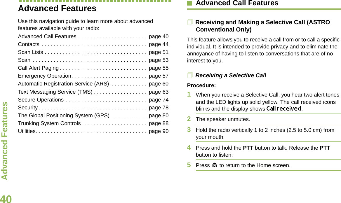 Advanced FeaturesEnglish40Advanced FeaturesUse this navigation guide to learn more about advanced features available with your radio:Advanced Call Features . . . . . . . . . . . . . . . . . . . . . . . page 40Contacts . . . . . . . . . . . . . . . . . . . . . . . . . . . . . . . . . . . page 44Scan Lists . . . . . . . . . . . . . . . . . . . . . . . . . . . . . . . . . . page 51Scan . . . . . . . . . . . . . . . . . . . . . . . . . . . . . . . . . . . . . . page 53Call Alert Paging . . . . . . . . . . . . . . . . . . . . . . . . . . . . . page 55Emergency Operation . . . . . . . . . . . . . . . . . . . . . . . . . page 57Automatic Registration Service (ARS)  . . . . . . . . . . . . page 60Text Messaging Service (TMS) . . . . . . . . . . . . . . . . . . page 63Secure Operations  . . . . . . . . . . . . . . . . . . . . . . . . . . . page 74Security . . . . . . . . . . . . . . . . . . . . . . . . . . . . . . . . . . . . page 78The Global Positioning System (GPS) . . . . . . . . . . . . page 80Trunking System Controls. . . . . . . . . . . . . . . . . . . . . . page 88Utilities. . . . . . . . . . . . . . . . . . . . . . . . . . . . . . . . . . . . . page 90Advanced Call FeaturesReceiving and Making a Selective Call (ASTRO Conventional Only)This feature allows you to receive a call from or to call a specific individual. It is intended to provide privacy and to eliminate the annoyance of having to listen to conversations that are of no interest to you.Receiving a Selective CallProcedure:1When you receive a Selective Call, you hear two alert tones and the LED lights up solid yellow. The call received icons blinks and the display shows Call received.2The speaker unmutes.3Hold the radio vertically 1 to 2 inches (2.5 to 5.0 cm) from your mouth.4Press and hold the PTT button to talk. Release the PTT button to listen.5Press H to return to the Home screen.