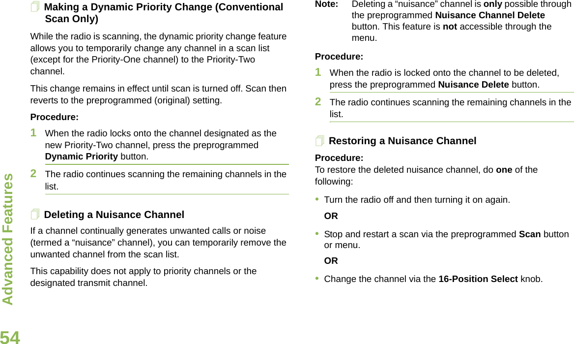 Advanced FeaturesEnglish54Making a Dynamic Priority Change (Conventional Scan Only)While the radio is scanning, the dynamic priority change feature allows you to temporarily change any channel in a scan list (except for the Priority-One channel) to the Priority-Two channel.This change remains in effect until scan is turned off. Scan then reverts to the preprogrammed (original) setting.Procedure:1When the radio locks onto the channel designated as the new Priority-Two channel, press the preprogrammed Dynamic Priority button.2The radio continues scanning the remaining channels in the list.Deleting a Nuisance ChannelIf a channel continually generates unwanted calls or noise (termed a “nuisance” channel), you can temporarily remove the unwanted channel from the scan list.This capability does not apply to priority channels or the designated transmit channel.Note: Deleting a “nuisance” channel is only possible through the preprogrammed Nuisance Channel Delete button. This feature is not accessible through the menu.Procedure:1When the radio is locked onto the channel to be deleted, press the preprogrammed Nuisance Delete button.2The radio continues scanning the remaining channels in the list.Restoring a Nuisance ChannelProcedure: To restore the deleted nuisance channel, do one of the following:•Turn the radio off and then turning it on again. OR•Stop and restart a scan via the preprogrammed Scan button or menu. OR•Change the channel via the 16-Position Select knob.