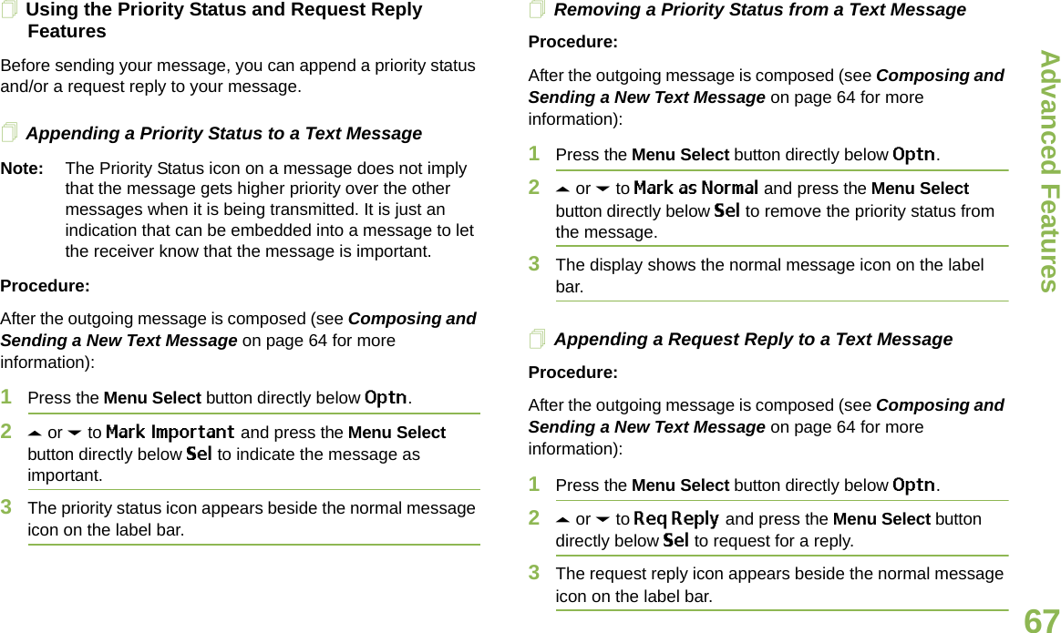 Advanced FeaturesEnglish67Using the Priority Status and Request Reply FeaturesBefore sending your message, you can append a priority status and/or a request reply to your message.Appending a Priority Status to a Text MessageNote: The Priority Status icon on a message does not imply that the message gets higher priority over the other messages when it is being transmitted. It is just an indication that can be embedded into a message to let the receiver know that the message is important.Procedure:After the outgoing message is composed (see Composing and Sending a New Text Message on page 64 for more information):1Press the Menu Select button directly below Optn.2U or D to Mark Important and press the Menu Select button directly below Sel to indicate the message as important.3The priority status icon appears beside the normal message icon on the label bar.Removing a Priority Status from a Text MessageProcedure:After the outgoing message is composed (see Composing and Sending a New Text Message on page 64 for more information):1Press the Menu Select button directly below Optn.2U or D to Mark as Normal and press the Menu Select button directly below Sel to remove the priority status from the message.3The display shows the normal message icon on the label bar.Appending a Request Reply to a Text MessageProcedure:After the outgoing message is composed (see Composing and Sending a New Text Message on page 64 for more information):1Press the Menu Select button directly below Optn.2U or D to Req Reply and press the Menu Select button directly below Sel to request for a reply.3The request reply icon appears beside the normal message icon on the label bar.