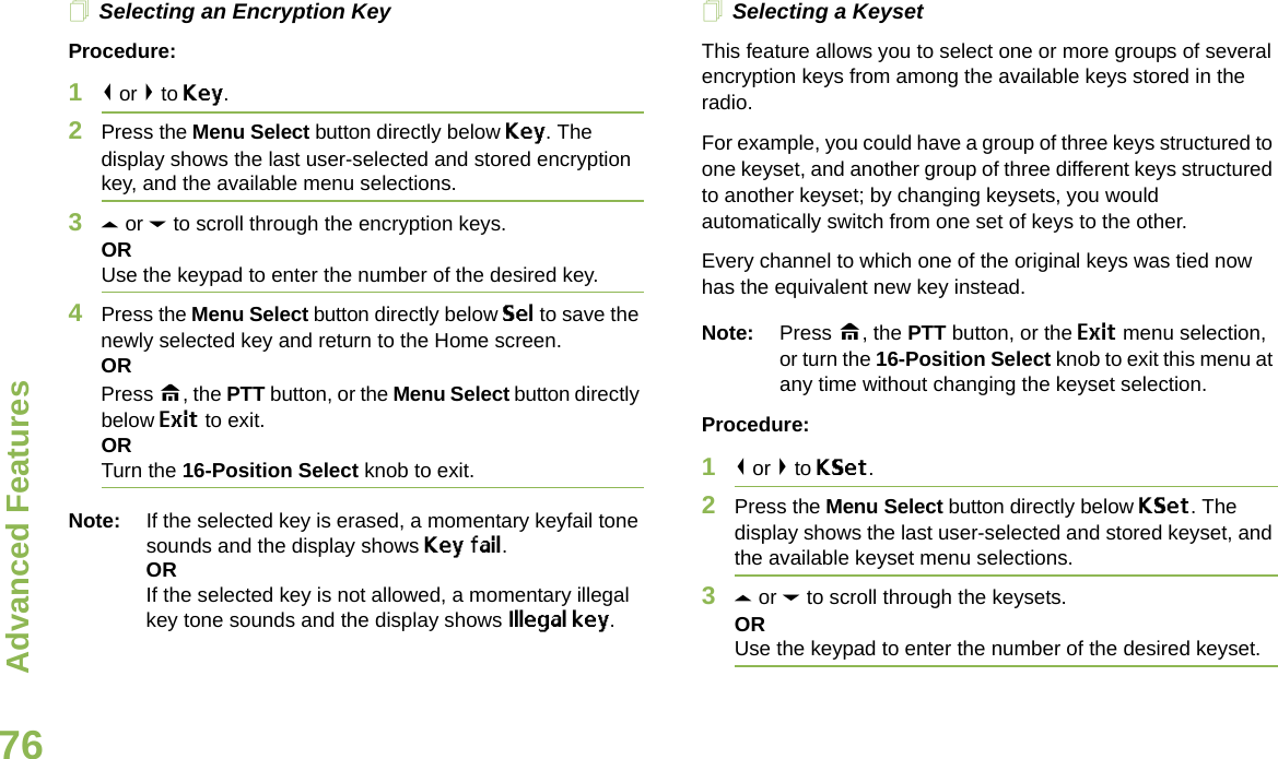 Advanced FeaturesEnglish76Selecting an Encryption KeyProcedure:1&lt; or &gt; to Key.2Press the Menu Select button directly below Key. The display shows the last user-selected and stored encryption key, and the available menu selections.3U or D to scroll through the encryption keys.ORUse the keypad to enter the number of the desired key.4Press the Menu Select button directly below Sel to save the newly selected key and return to the Home screen.ORPress H, the PTT button, or the Menu Select button directly below Exit to exit.ORTurn the 16-Position Select knob to exit.Note: If the selected key is erased, a momentary keyfail tone sounds and the display shows Key fail.ORIf the selected key is not allowed, a momentary illegal key tone sounds and the display shows Illegal key.Selecting a KeysetThis feature allows you to select one or more groups of several encryption keys from among the available keys stored in the radio. For example, you could have a group of three keys structured to one keyset, and another group of three different keys structured to another keyset; by changing keysets, you would automatically switch from one set of keys to the other. Every channel to which one of the original keys was tied now has the equivalent new key instead.Note: Press H, the PTT button, or the Exit menu selection, or turn the 16-Position Select knob to exit this menu at any time without changing the keyset selection.Procedure:1&lt; or &gt; to KSet.2Press the Menu Select button directly below KSet. The display shows the last user-selected and stored keyset, and the available keyset menu selections.3U or D to scroll through the keysets.ORUse the keypad to enter the number of the desired keyset.