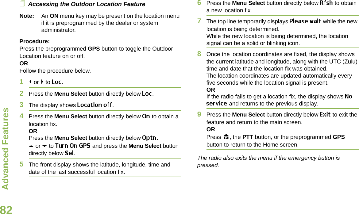 Advanced FeaturesEnglish82Accessing the Outdoor Location FeatureNote: An ON menu key may be present on the location menu if it is preprogrammed by the dealer or system administrator.Procedure:Press the preprogrammed GPS button to toggle the Outdoor Location feature on or off.ORFollow the procedure below.1&lt; or &gt; to Loc.2Press the Menu Select button directly below Loc.3The display shows Location off.4Press the Menu Select button directly below On to obtain a location fix.ORPress the Menu Select button directly below Optn.U or D to Turn On GPS and press the Menu Select button directly below Sel.5The front display shows the latitude, longitude, time and date of the last successful location fix.6Press the Menu Select button directly below Rfsh to obtain a new location fix.7The top line temporarily displays Please wait while the new location is being determined.While the new location is being determined, the location signal can be a solid or blinking icon.8Once the location coordinates are fixed, the display shows the current latitude and longitude, along with the UTC (Zulu) time and date that the location fix was obtained.The location coordinates are updated automatically every five seconds while the location signal is present.ORIf the radio fails to get a location fix, the display shows No service and returns to the previous display.9Press the Menu Select button directly below Exit to exit the feature and return to the main screen.ORPress H, the PTT button, or the preprogrammed GPS button to return to the Home screen.The radio also exits the menu if the emergency button is pressed. 