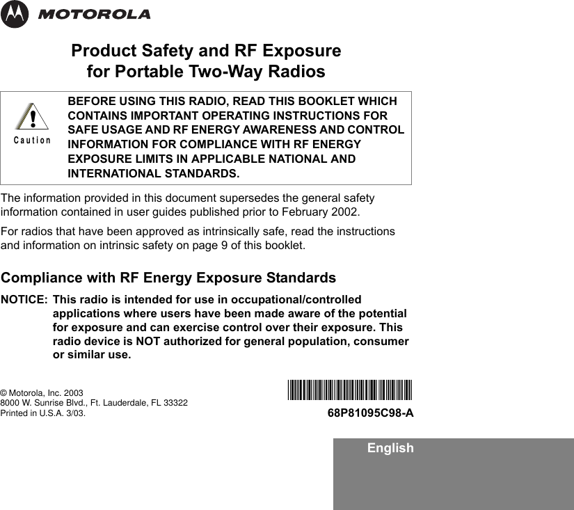EnglishProduct Safety and RF Exposure for Portable Two-Way RadiosThe information provided in this document supersedes the general safety information contained in user guides published prior to February 2002.For radios that have been approved as intrinsically safe, read the instructions and information on intrinsic safety on page 9 of this booklet. Compliance with RF Energy Exposure Standards NOTICE: This radio is intended for use in occupational/controlled applications where users have been made aware of the potential for exposure and can exercise control over their exposure. This radio device is NOT authorized for general population, consumer or similar use.BEFORE USING THIS RADIO, READ THIS BOOKLET WHICH CONTAINS IMPORTANT OPERATING INSTRUCTIONS FOR SAFE USAGE AND RF ENERGY AWARENESS AND CONTROL INFORMATION FOR COMPLIANCE WITH RF ENERGY EXPOSURE LIMITS IN APPLICABLE NATIONAL AND INTERNATIONAL STANDARDS.!C a u t i o n© Motorola, Inc. 20038000 W. Sunrise Blvd., Ft. Lauderdale, FL 33322Printed in U.S.A. 3/03.*6881095C98*68P81095C98-A
