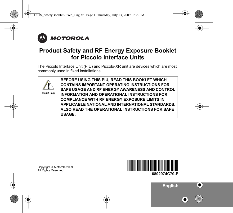 EnglishProduct Safety and RF Energy Exposure Bookletfor Piccolo Interface UnitsThe Piccolo Interface Unit (PIU) and Piccolo-XR unit are devices which are most commonly used in fixed installations. BEFORE USING THIS PIU, READ THIS BOOKLET WHICH CONTAINS IMPORTANT OPERATING INSTRUCTIONS FOR SAFE USAGE AND RF ENERGY AWARENESS AND CONTROL INFORMATION AND OPERATIONAL INSTRUCTIONS FOR COMPLIANCE WITH RF ENERGY EXPOSURE LIMITS IN APPLICABLE NATIONAL AND INTERNATIONAL STANDARDS. ALSO READ THE OPERATIONAL INSTRUCTIONS FOR SAFE USAGE. !Copyright © Motorola 2009  All Rights Reserved @6802974C70@6802974C70-PDIOS_SafetyBooklet-Fixed_Eng.fm  Page 1  Thursday, July 23, 2009  1:36 PM