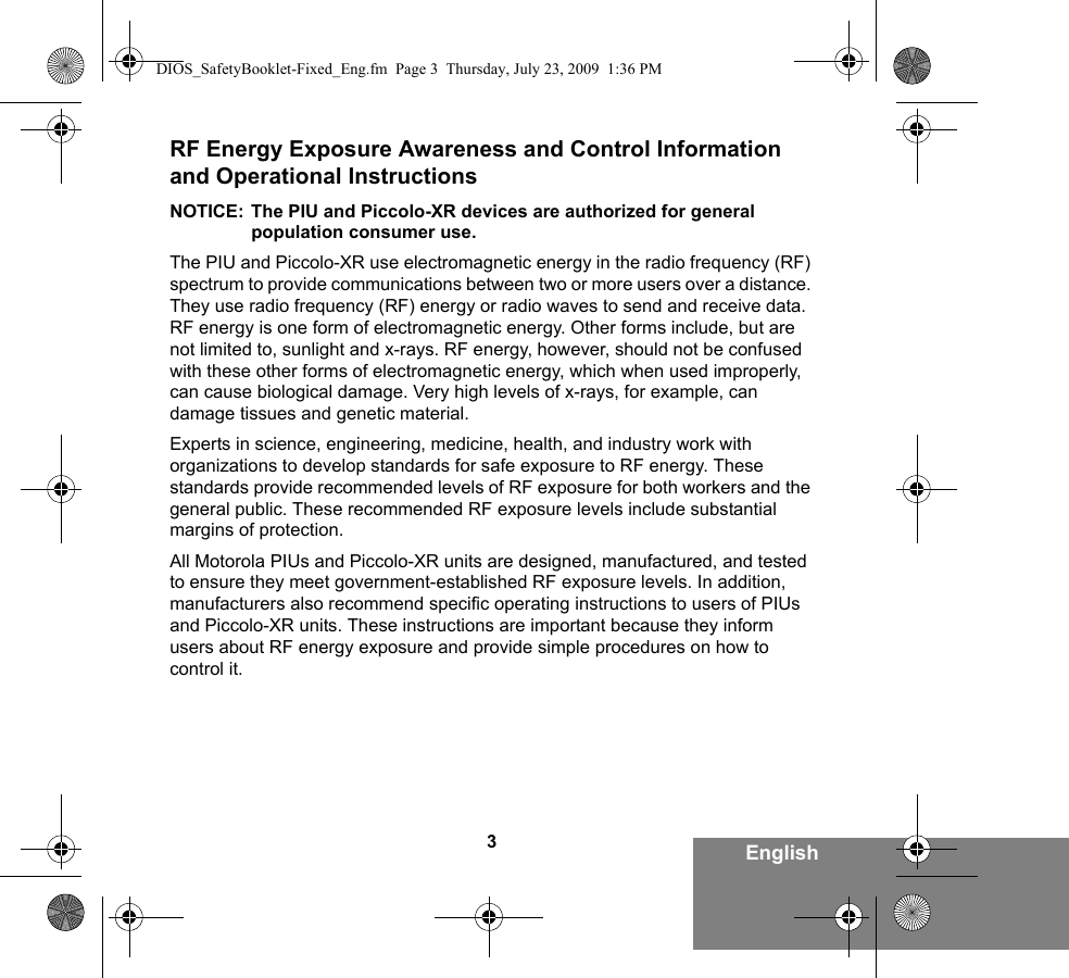 3EnglishRF Energy Exposure Awareness and Control Information and Operational InstructionsNOTICE: The PIU and Piccolo-XR devices are authorized for general population consumer use.The PIU and Piccolo-XR use electromagnetic energy in the radio frequency (RF) spectrum to provide communications between two or more users over a distance. They use radio frequency (RF) energy or radio waves to send and receive data. RF energy is one form of electromagnetic energy. Other forms include, but are not limited to, sunlight and x-rays. RF energy, however, should not be confused with these other forms of electromagnetic energy, which when used improperly, can cause biological damage. Very high levels of x-rays, for example, can damage tissues and genetic material. Experts in science, engineering, medicine, health, and industry work with organizations to develop standards for safe exposure to RF energy. These standards provide recommended levels of RF exposure for both workers and the general public. These recommended RF exposure levels include substantial margins of protection.All Motorola PIUs and Piccolo-XR units are designed, manufactured, and tested to ensure they meet government-established RF exposure levels. In addition, manufacturers also recommend specific operating instructions to users of PIUs and Piccolo-XR units. These instructions are important because they inform users about RF energy exposure and provide simple procedures on how to control it.DIOS_SafetyBooklet-Fixed_Eng.fm  Page 3  Thursday, July 23, 2009  1:36 PM