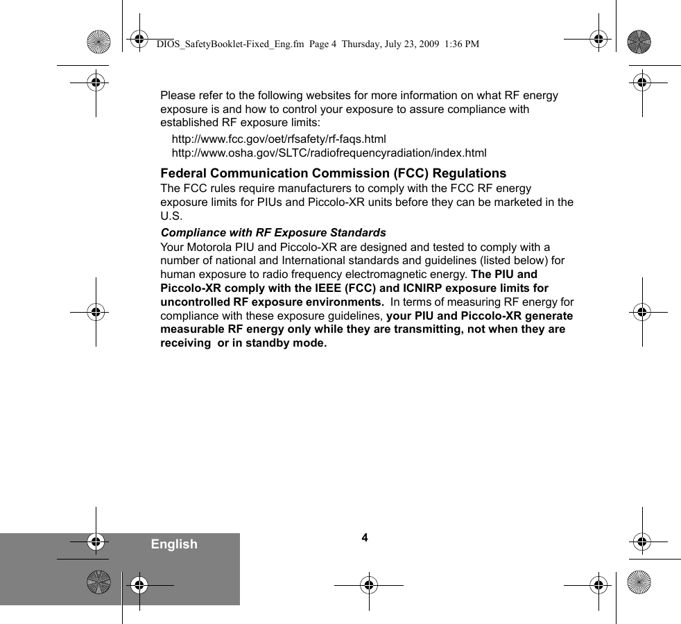 4EnglishPlease refer to the following websites for more information on what RF energy exposure is and how to control your exposure to assure compliance with established RF exposure limits:http://www.fcc.gov/oet/rfsafety/rf-faqs.html http://www.osha.gov/SLTC/radiofrequencyradiation/index.htmlFederal Communication Commission (FCC) RegulationsThe FCC rules require manufacturers to comply with the FCC RF energy exposure limits for PIUs and Piccolo-XR units before they can be marketed in the U.S. Compliance with RF Exposure StandardsYour Motorola PIU and Piccolo-XR are designed and tested to comply with a number of national and International standards and guidelines (listed below) for human exposure to radio frequency electromagnetic energy. The PIU and Piccolo-XR comply with the IEEE (FCC) and ICNIRP exposure limits for uncontrolled RF exposure environments.  In terms of measuring RF energy for compliance with these exposure guidelines, your PIU and Piccolo-XR generate measurable RF energy only while they are transmitting, not when they are receiving  or in standby mode.DIOS_SafetyBooklet-Fixed_Eng.fm  Page 4  Thursday, July 23, 2009  1:36 PM