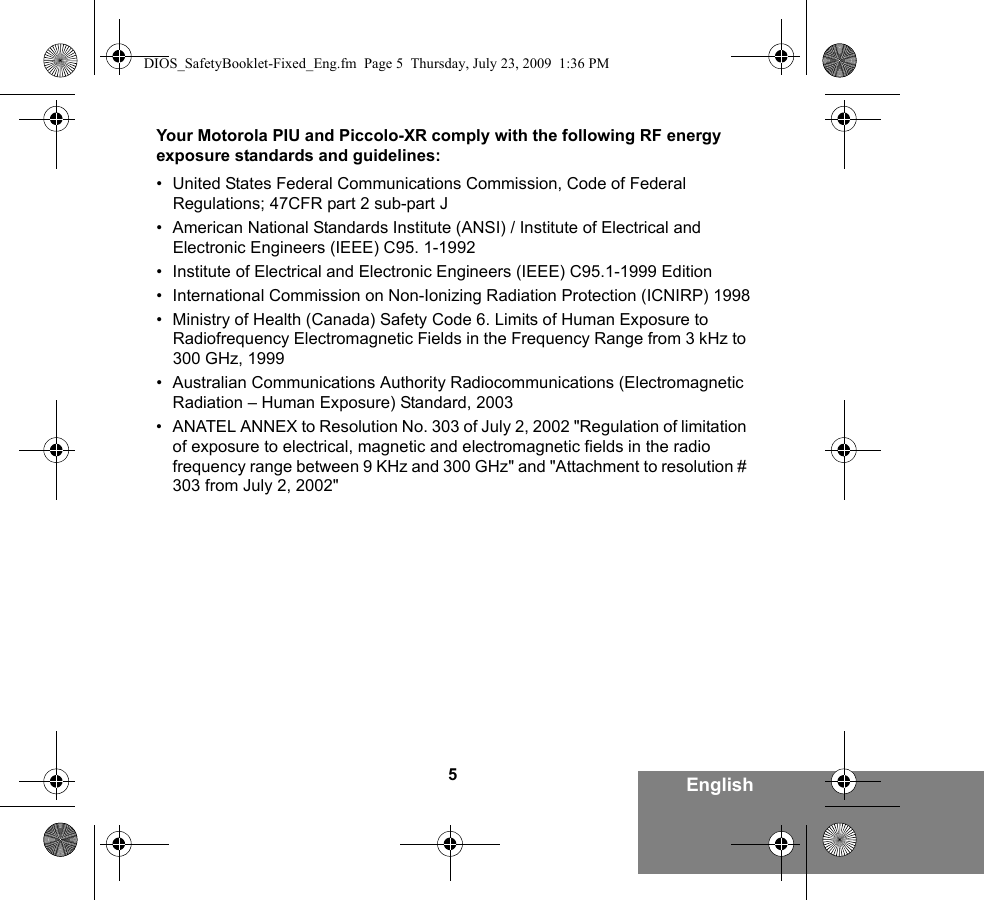 5EnglishYour Motorola PIU and Piccolo-XR comply with the following RF energy exposure standards and guidelines:• United States Federal Communications Commission, Code of Federal Regulations; 47CFR part 2 sub-part J• American National Standards Institute (ANSI) / Institute of Electrical and Electronic Engineers (IEEE) C95. 1-1992• Institute of Electrical and Electronic Engineers (IEEE) C95.1-1999 Edition• International Commission on Non-Ionizing Radiation Protection (ICNIRP) 1998• Ministry of Health (Canada) Safety Code 6. Limits of Human Exposure to Radiofrequency Electromagnetic Fields in the Frequency Range from 3 kHz to 300 GHz, 1999• Australian Communications Authority Radiocommunications (Electromagnetic Radiation – Human Exposure) Standard, 2003• ANATEL ANNEX to Resolution No. 303 of July 2, 2002 &quot;Regulation of limitation of exposure to electrical, magnetic and electromagnetic fields in the radio frequency range between 9 KHz and 300 GHz&quot; and &quot;Attachment to resolution # 303 from July 2, 2002&quot;DIOS_SafetyBooklet-Fixed_Eng.fm  Page 5  Thursday, July 23, 2009  1:36 PM