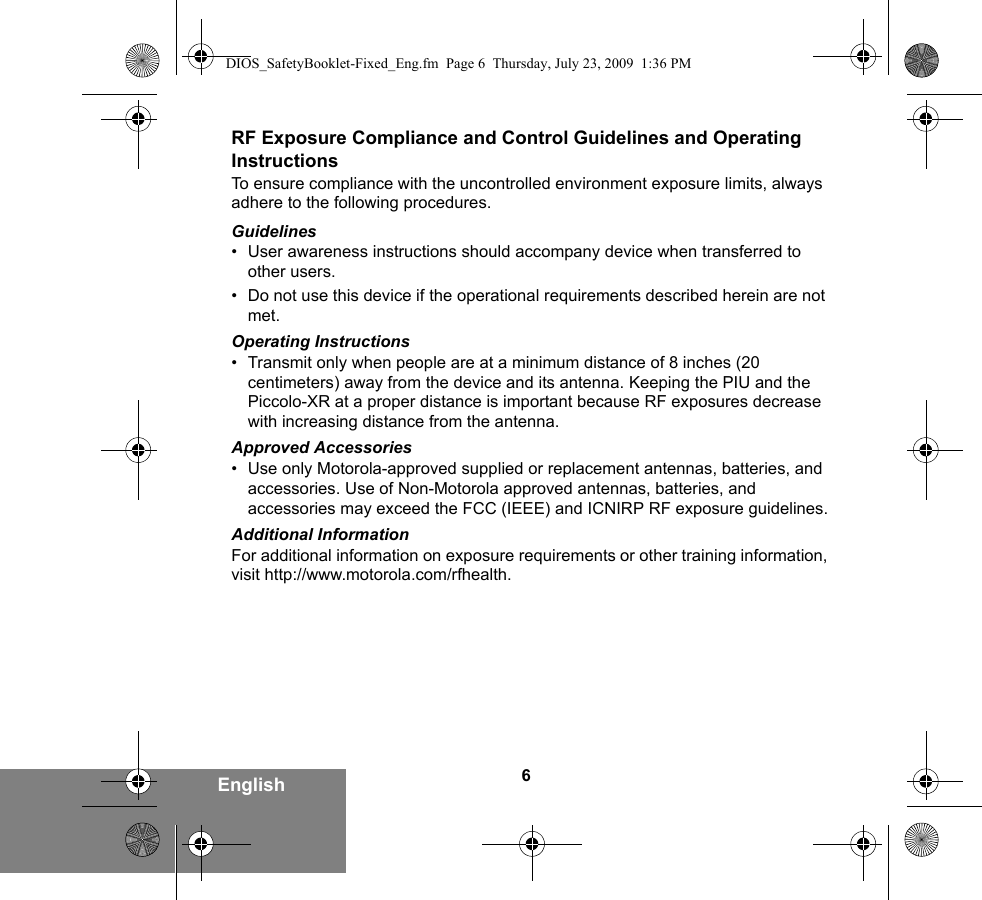 6EnglishRF Exposure Compliance and Control Guidelines and Operating InstructionsTo ensure compliance with the uncontrolled environment exposure limits, always adhere to the following procedures.Guidelines• User awareness instructions should accompany device when transferred to other users.• Do not use this device if the operational requirements described herein are not met.Operating Instructions• Transmit only when people are at a minimum distance of 8 inches (20 centimeters) away from the device and its antenna. Keeping the PIU and the Piccolo-XR at a proper distance is important because RF exposures decrease with increasing distance from the antenna.Approved Accessories• Use only Motorola-approved supplied or replacement antennas, batteries, and accessories. Use of Non-Motorola approved antennas, batteries, and accessories may exceed the FCC (IEEE) and ICNIRP RF exposure guidelines.Additional InformationFor additional information on exposure requirements or other training information, visit http://www.motorola.com/rfhealth.DIOS_SafetyBooklet-Fixed_Eng.fm  Page 6  Thursday, July 23, 2009  1:36 PM