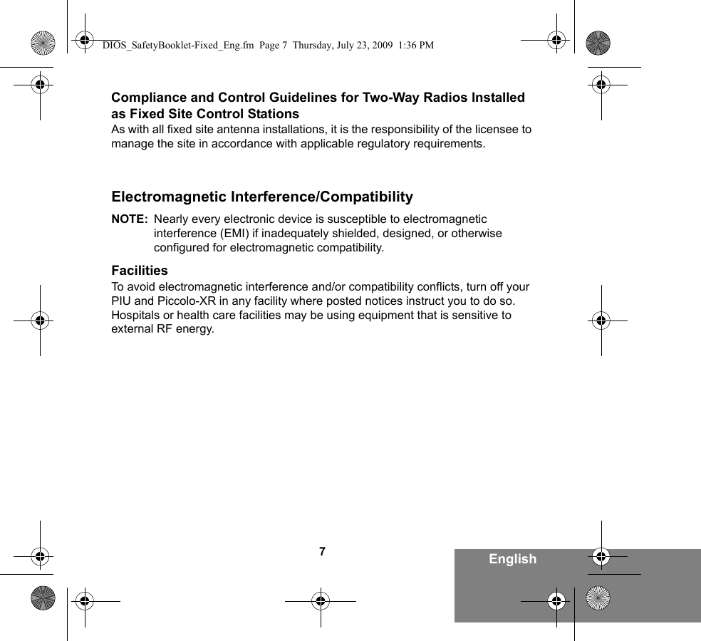 7EnglishCompliance and Control Guidelines for Two-Way Radios Installed as Fixed Site Control StationsAs with all fixed site antenna installations, it is the responsibility of the licensee to manage the site in accordance with applicable regulatory requirements.Electromagnetic Interference/CompatibilityNOTE: Nearly every electronic device is susceptible to electromagnetic interference (EMI) if inadequately shielded, designed, or otherwise configured for electromagnetic compatibility.FacilitiesTo avoid electromagnetic interference and/or compatibility conflicts, turn off your PIU and Piccolo-XR in any facility where posted notices instruct you to do so. Hospitals or health care facilities may be using equipment that is sensitive to external RF energy.DIOS_SafetyBooklet-Fixed_Eng.fm  Page 7  Thursday, July 23, 2009  1:36 PM