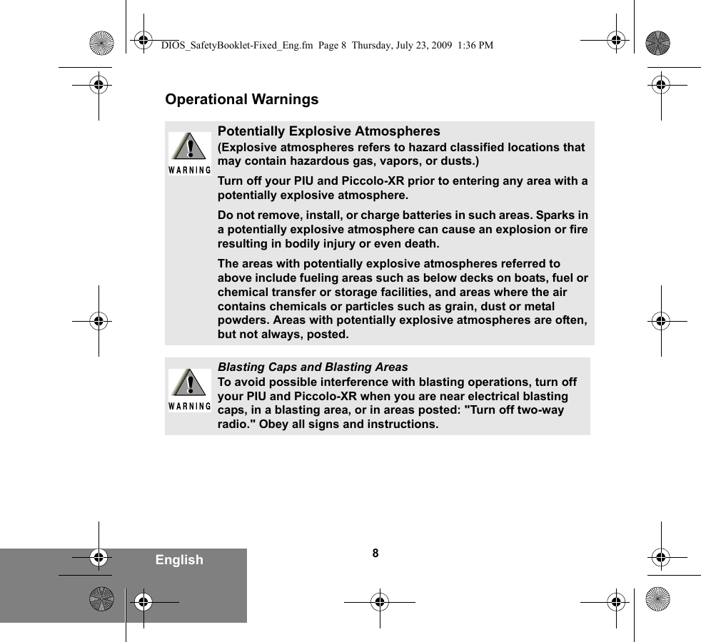 8EnglishOperational WarningsPotentially Explosive Atmospheres (Explosive atmospheres refers to hazard classified locations that may contain hazardous gas, vapors, or dusts.) Turn off your PIU and Piccolo-XR prior to entering any area with a potentially explosive atmosphere. Do not remove, install, or charge batteries in such areas. Sparks in a potentially explosive atmosphere can cause an explosion or fire resulting in bodily injury or even death.The areas with potentially explosive atmospheres referred to above include fueling areas such as below decks on boats, fuel or chemical transfer or storage facilities, and areas where the air contains chemicals or particles such as grain, dust or metal powders. Areas with potentially explosive atmospheres are often, but not always, posted.Blasting Caps and Blasting AreasTo avoid possible interference with blasting operations, turn off your PIU and Piccolo-XR when you are near electrical blasting caps, in a blasting area, or in areas posted: &quot;Turn off two-way radio.&quot; Obey all signs and instructions. !!!!DIOS_SafetyBooklet-Fixed_Eng.fm  Page 8  Thursday, July 23, 2009  1:36 PM