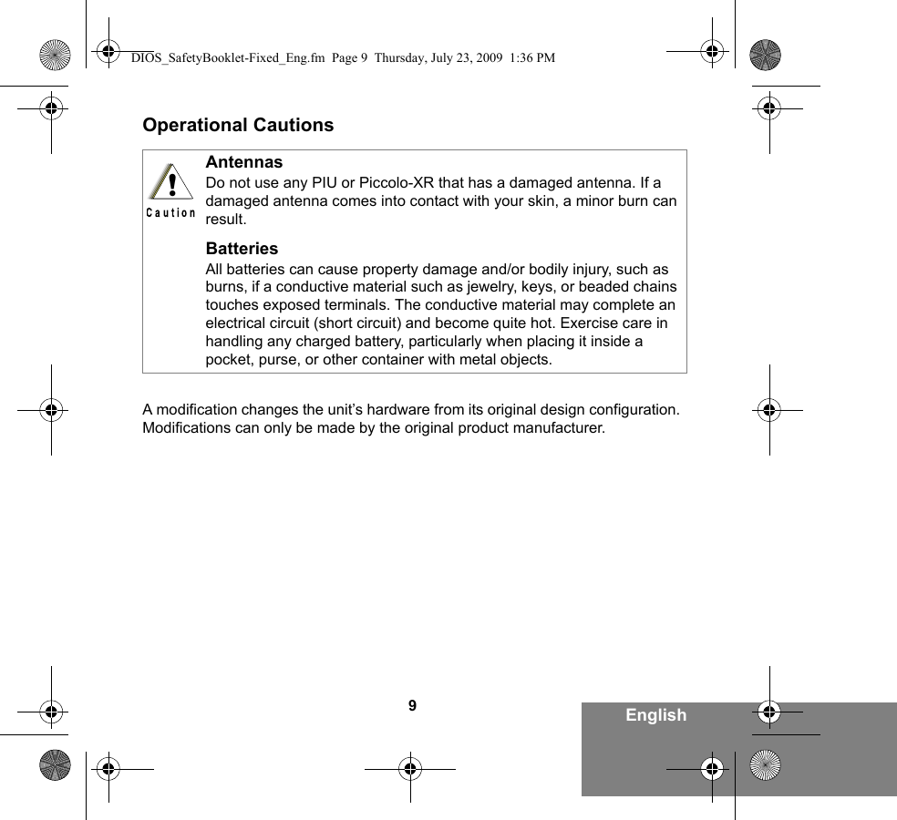 9EnglishOperational CautionsA modification changes the unit’s hardware from its original design configuration. Modifications can only be made by the original product manufacturer.AntennasDo not use any PIU or Piccolo-XR that has a damaged antenna. If a damaged antenna comes into contact with your skin, a minor burn can result.BatteriesAll batteries can cause property damage and/or bodily injury, such as burns, if a conductive material such as jewelry, keys, or beaded chains touches exposed terminals. The conductive material may complete an electrical circuit (short circuit) and become quite hot. Exercise care in handling any charged battery, particularly when placing it inside a pocket, purse, or other container with metal objects.!DIOS_SafetyBooklet-Fixed_Eng.fm  Page 9  Thursday, July 23, 2009  1:36 PM